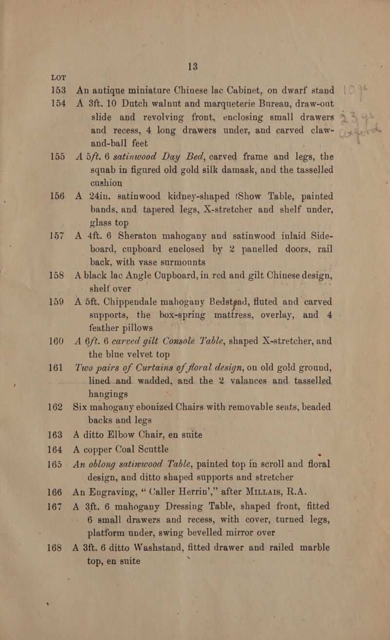 153 160 161 162 163 164 165 166 167 168 13 An antique miniature Chinese lac Cabinet, on dwarf stand A 3ft. 10 Dutch walnut and marqueterie Bureau, draw-out and-ball feet A dft. 6 satinwood Day Bed, carved frame and legs, ie squab in figured old gold silk damask, and the tasselled cushion | A 24in. satinwood kidney-shaped Show Table, painted bands, and tapered legs, X-stretcher and shelf under, glass top ) A 4ft. 6 Sheraton mahogany and satinwood inlaid Side- board, cupboard enclosed by 2 panelled doors, rail back, with vase surmounts shelf over | A 5ft. Chippendale mahogany Bedstgad, fluted and carved supports, the box-spring mattress, Maina and 4 - feather pillows A 6ft. 6 carved gilt Console Table, shaped A-stretcher, and the blue velvet top Two pairs of Curtains of floral design, on old gold ground, _lined-.and. wadded, ard. the 2 valances. and. tasselled. hangings ; Six mahogany ohoiads Chairs with removable seats, beaded backs and legs A ditto Elbow Chair, en suite A copper Coal Scuttle An oblong satimwood Table, painted top in scroll and flora design, and ditto shaped supports and stretcher A 3ft. 6 mahogany Dressing Table, shaped front, fitted 6 small drawers and recess, with cover, turned legs, platform under, swing bevelled mirror over A 38ft. 6 ditto Washstand, fitted drawer and railed marble % top, en suite