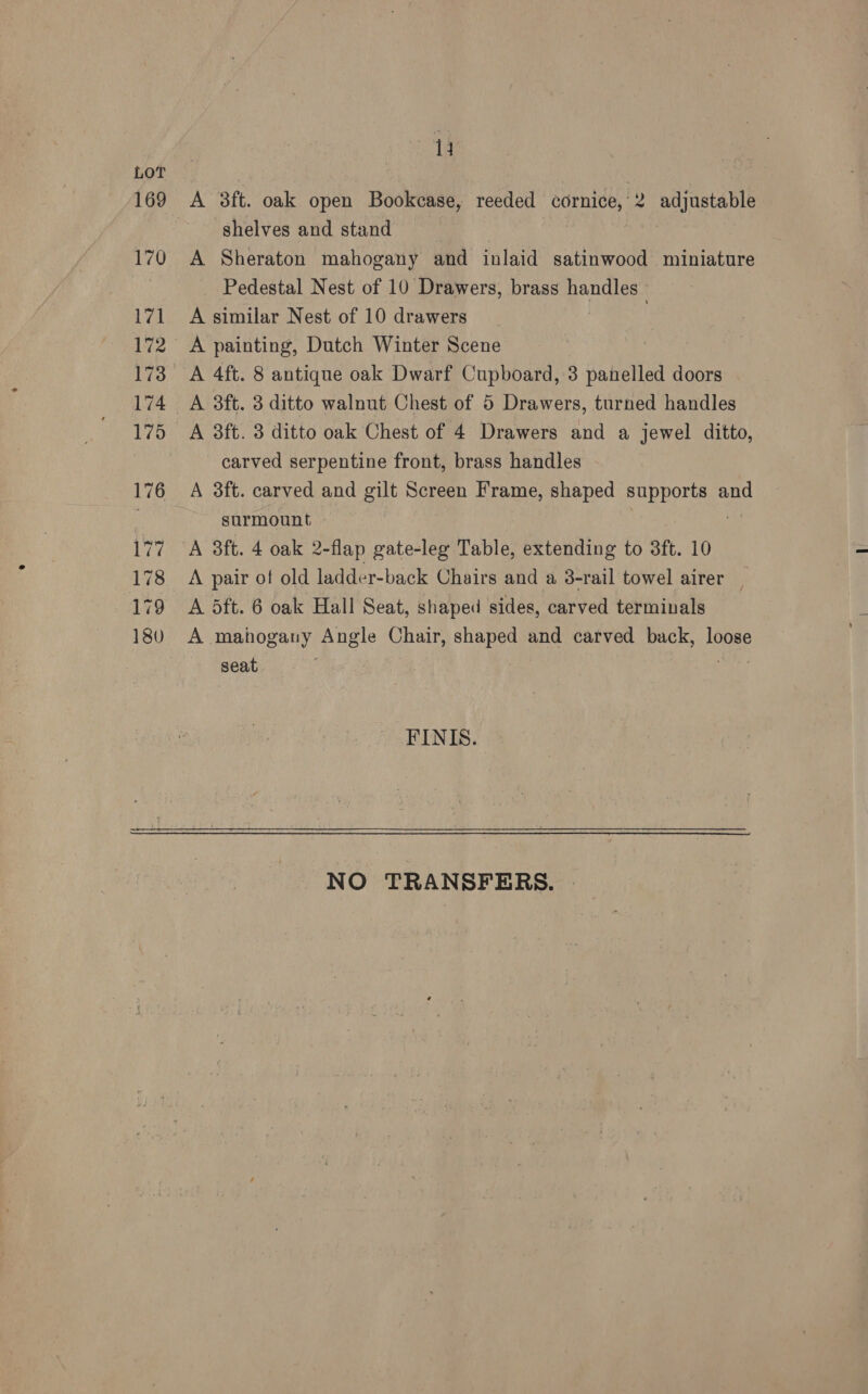 shelves and stand A Sheraton mahogany and inlaid satinwood miniature Pedestal Nest of 10 Drawers, brass handles A similar Nest of 10 drawers | A painting, Dutch Winter Scene A 8ft. 3 ditto oak Chest of 4 Drawers and a jewel ditto, carved serpentine front, brass handles surmount | A 3ft. 4 oak 2-flap gate-leg Table, extending to 3ft. 10 A pair of old ladder-back Chairs and a 3-rail towel airer | A 5ft. 6 oak Hall Seat, shaped sides, carved terminals A mahogany Angle Chair, shaped and carved back, loose seat FINIS. NO TRANSFERS.