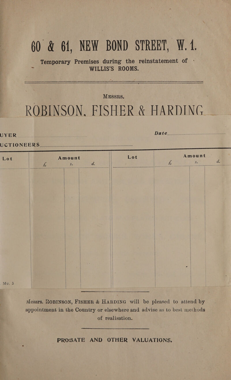 60 &amp; 61, NEW BOND STREET, W.4. Temporary Premises during the reinstatement of       ri WILLIS’S ROOMS. | MESSRS. _ _ ROBINSON. FISHER &amp; HARDING — Pi OC. ... Bee i Dake er nk ht Gra PrN EE Ni OO Lot Amount Lot | Amount £ Sie ees. ee os d. Mu. 3 |       Messrs. ROBINSON, FISHER &amp; HARDING will be pleased to attend by appointment in the Country or elsewhere and advise as to best methods of realisation.