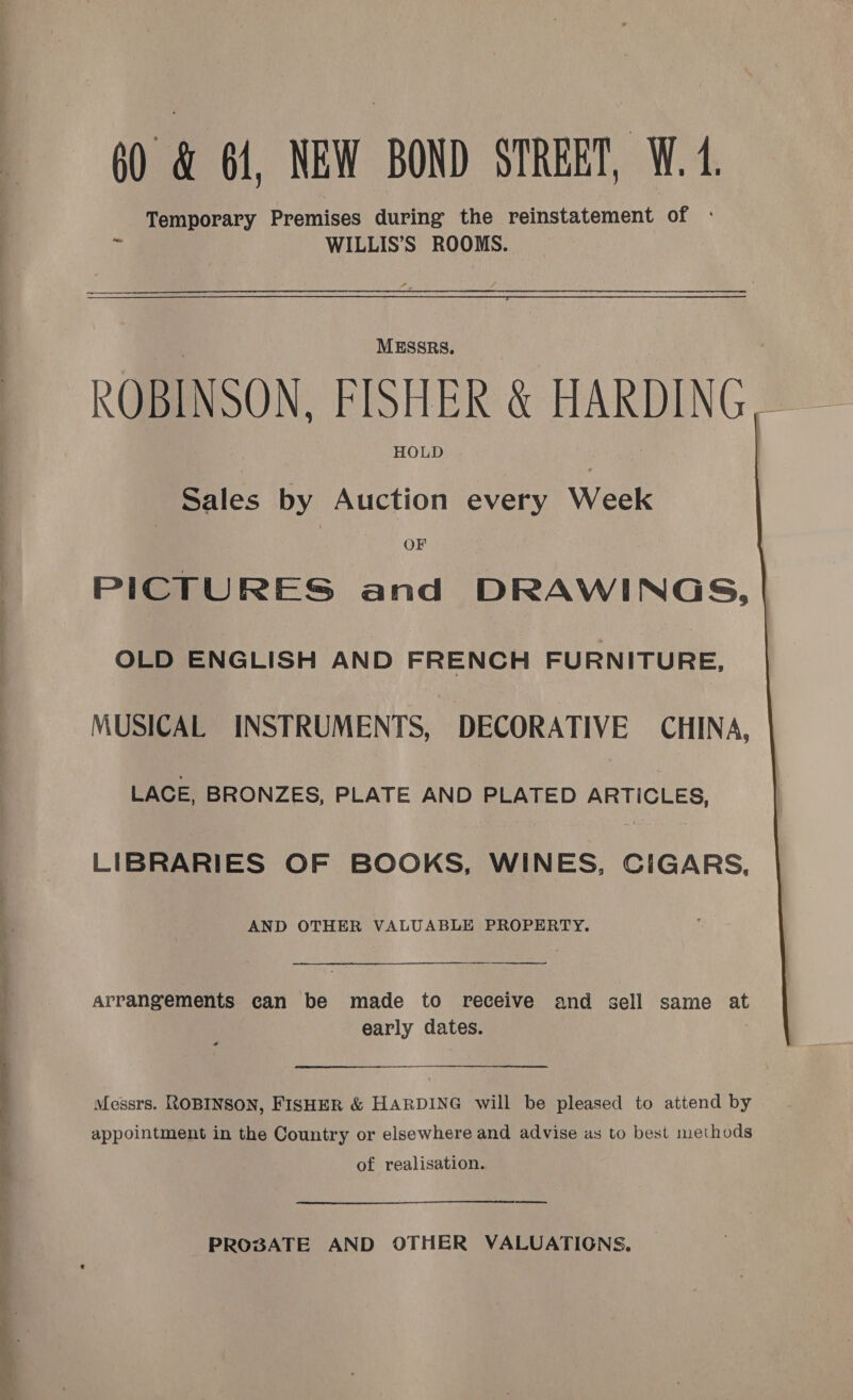 ———_ Temporary Premises during the reinstatement of - WILLIS’S ROOMS. MESSRS. ROBINSON, FISHER &amp; HARDING, HOLD Sales by Auction every Week OF PICTURES and DRAWINGS, OLD ENGLISH AND FRENCH FURNITURE, MUSICAL INSTRUMENTS, DECORATIVE CHINA, LACE, BRONZES, PLATE AND PLATED ARTICLES, LIBRARIES OF BOOKS, WINES, CIGARS, AND OTHER VALUABLE PROPERTY. ——— arrangements can be made to receive and sell same at early dates. | Messrs. ROBINSON, FISHER &amp; HARDING will be pleased to attend by appointment in the Country or elsewhere and advise as to best methods of realisation. ——— 