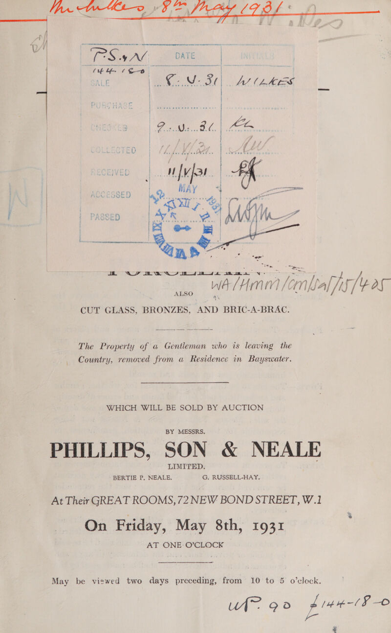     ALSO CUT GLASS, BRONZES, ia BRIC-A-BRAC. The Property of a Gentleman who is leaving the Country, removed from a Residence in Bayswater. WHICH WILL. BE SOLD BY AUCTION PHILLIPS, SON &amp; NEALE BERTIE P. NEALE. G. RUSSELL-HAY. At Their GREAT ROOMS, 72 NEW BOND STREET, W.1 On Friday, May 8th, 1931 AT ONE O’CLOCK  May be viswed two days preceding, from 10 to 5 o’clock. UI~ 90 pitntlP © f- &amp;