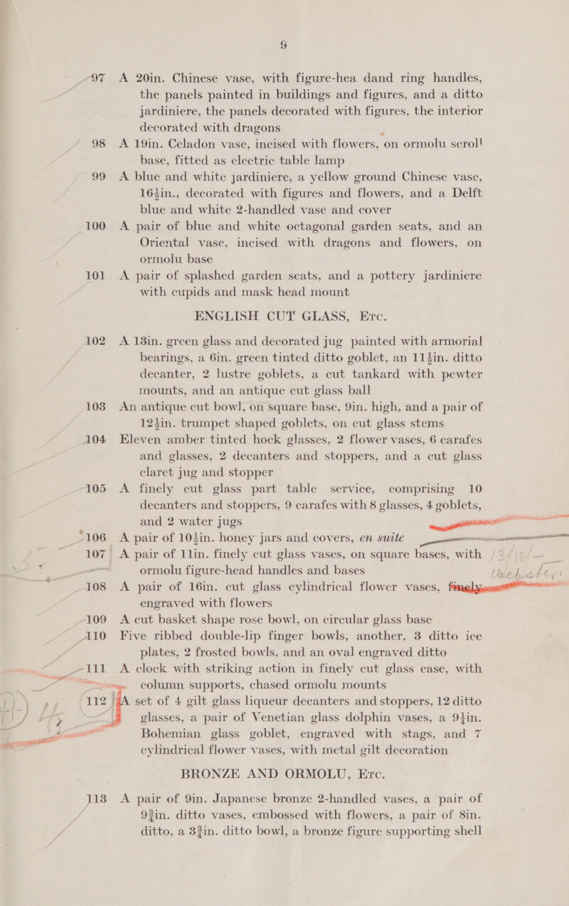 98 99 100 101 102 103 104 uli ee siti 113 § A 20in. Chinese vase, with figure-hea dand ring handles, the panels painted in buildings and figures, and a ditto jardiniere, the panels decorated with figures, the interior decorated with dragons A 19in. Celadon vase, incised with flower S, on ormolu scrol! base, fitted as electric table lamp A blue and white jardiniere, a yellow ground Chinese vase, 164in., decorated with figures and flowers, and a Delft blue and white 2-handled vase and cover A pair of blue and white octagonal garden seats, and an Oriental vase, incised with dragons and flowers, ormolu base A pair of splashed garden seats, and a pottery jardiniere with cupids and mask head mount ENGLISH CUT GLASS, on ETc. A 13in. green glass and decorated jug painted with armorial bearings, a 6in. green tinted ditto goblet, an 114in. ditto decanter, 2 lustre goblets, a cut tankard with pewter mounts, and an antique cut glass ball An antique cut bow], on square base, 9in. high, and a pair of 124in. trumpet shaped goblets, on cut glass stems Eleven amber tinted hock glasses, 2 flower vases, 6 carafes and glasses, 2 decanters and stoppers, and a cut glass claret jug and stopper A finely cut glass part table service, comprising 10 decanters and stoppers, 9 carafes with 8 glasses, 4 goblets, and 2 water jugs a A pair of 103in. honey jars and covers, en suite een A pair of llin. finely cut glass vases, on square bases, with ormolu figure-head handles and bases ahiake A pair of 16in. cut glass cylindrical flower vases, fonda engraved with flowers A cut basket shape rose bowl, on circular glass base Five ribbed double-lip finger bowls, another, 3 ditto ice plates, 2 frosted bowls, and an oval engraved ditto A clock with striking action in finely cut glass case, with column supports, chased ormolu mounts A set of 4 gilt glass liqueur decanters and stoppers, 12 ditto glasses, a pair of Venetian glass dolphin vases, a 9tin. Bohemian glass goblet, engraved with stags, and 7 cylindrical flower vases, with metal gilt decoration BRONZE AND ORMOLU, Evc. A pair of 9in. Japanese bronze 2-handled vases, a pair of 92in. ditto vases, embossed with flowers, a pair of 8in. ditto, a 32in. ditto bowl, a bronze figure supporting shell