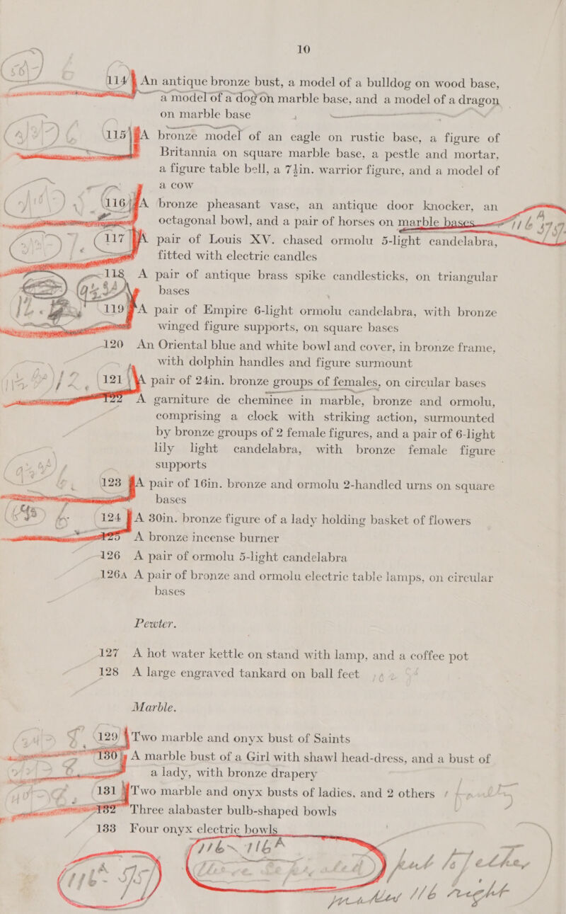 uv An antique bronze bust, a model of a bulldog on wood base, “a model of a dog’on marble base, and a ee oe a pee | on marble base ; sion ee bronze model of an eagle on rustic base, a figure of Britannia on square marble base, a pestle ne mortar, a figure table bell, a 74in. warrior figure, and a model of a COW bronze pheasant vase, an antique door knocker, an octagonal bowl, and a pair of horses on marble eS Fil 37 7. pair of Louis XV. chased ormolu_5-light candelabra, ~L fitted with electric candles pair of antique brass spike candlesticks, on triangular bases Re ae vA pair of Empire 6-light ormolu candelabra, with bronze eee winged figure supports, on square bases 120 An Oriental blue and white bowl and cover, in bronze frame, with dolphin handles and figure surmount pair of 24in. bronze groups of females, on circular bases A garniture de cheminee in marble, bronze and ormolu, comprising a clock with striking action, surmounted by bronze groups of 2 female figures, and a pair of 6-light lily light candelabra, with bronze female figure supports pair of 16in. bronze and ormolu 2-handled urns on square eG      _ A beanies incense burner 126 A pair of ormolu 5-light candelabra 1264 A pair of bronze and ormolu electric table lamps, on circular bases Pewter. 127 A hot water kettle on stand with lamp, and a coffee pot 128 A large engraved tankard on ball feet Marble. 129 4 Two marble and onyx bust of Saints TC BOG A marble bust of a Girl with shawl head-dress, and a bust of Te = a lady, with bronze drapery v4 131 i T'wo marble and onyx busts of ladies, and 2 others scent nnn Three alabaster bulb-shaped bowls ow 1883) Four onyx electric bowl   