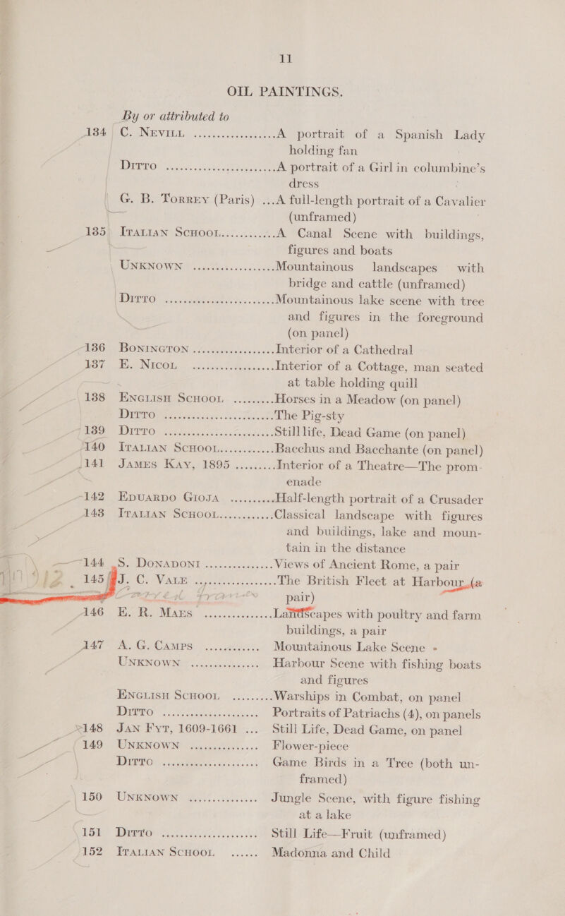 OIL PAINTINGS. By or attributed to eA Ce NEV Elion . sc dsraPudectes A portrait of a ee Lady holding fan MOTOS We gic nceuk a ihee ae A portrait of a Girl in cohinnleine: s dress G. B. Torrey (Paris) ...A full-length portrait of a Cavalier (unframed) 135), ITALIAN SCHOOL.........4. A Canal Scene with buildings, | figures and. boats WMI OWN 5 cos Miet sos scckons Mountainous landscapes with bridge and cattle (unframed) JC) nee Mountainous lake scene with tree | and figures in the foreground (on panel) eGo. 4 DO NINC@TON 4 ocisciaslodseadss Interior of a Cathedral BS Gig lee NC Olin ik hnc es Siok. ss Interior of a Cottage, man seated ‘ at table holding quill - 188 ENGLISH SCHOOL ........; Horses in a Meadow (on panel) - Pee Beh ao 3 OF oe The Pig-sty j Be OUTRO oe lected ed Sena here Sua’, Stilllife, Dead Game (on panel) 40 Traian Scuoot........... Bacchus and Bacchante (on panel) {141 James Kay, 1895 ......... Interior of a Theatre—The prom- enade 142 Epuarpo GioJa .......... Half-length portrait of a Crusader 148 IvravIan SCHOOL............ Classical landscape with figures and buildings, lake and moun- tain in the distance  By DONA DONE Siicsasbens ve - Views of Ancient Rome, a pair : J. ee VALE ES, oa te The British Fleet at Harbour, “ prariees pair) 146 E. ay nigh aero saa, Lawi@Scapes with poultry and farm buildings, a pair eh eG CAMPS 5 econ. Mountainous Lake Scene « NIN OVWINS Fo dsiess otha none Harbour Scene with fishing boats and figures ENGLISH SCHOOL ......... Warships in Combat, on panel TOOT. Sor baw, Portraits of Patriachs (4), on panels 2148 Jan Fyr, 1609-1661 ... Still Life, Dead Game, on panel “uf 40 - UNKNOWN Shaw... Flower-piece y LC EE. se ane Game Birds in a Tree (both un- : framed) 150° UNENOWN sic.) :i00...6: Jungle Scene, with figure fishing at a lake EOS Dra BL bites Still Life—Fruit (unframed) 152 TTALIAN SCHOOL ...... Madonna and Child