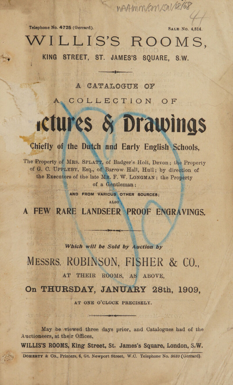  y\ Hern Ei “ae see g we P_LLIs’s ROOM ee %, KING STREET, ST. JAMES'S SQUARE, S.W. : i : | —_ A CATALOGUE OF   ty COLLECTION OF  Bi rat a and Early Earl chools, wes ROBINS 50N, oe Wa &amp; C0. ae) AT THEIR ROOMS, AS ABOVE, On “THURSDAY, JANUARY 28th, 1909, AT ONE O° CLOCK PRECISELY. «May be wiewed three days prior, and Catalogues had of the Auctiauliiasy at their Offices, WILLIS'S ROOMS, King Street, St. James’s Square, London, S. W. GC a A A