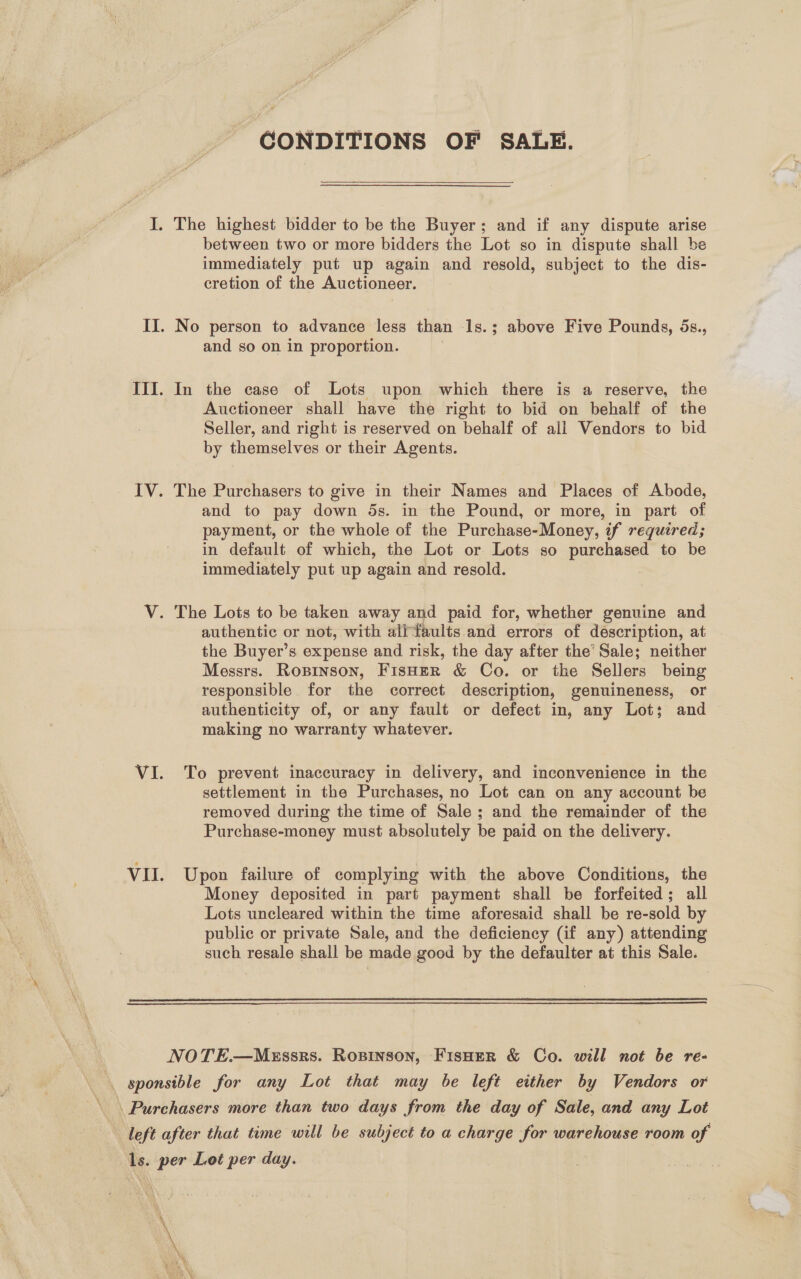 CONDITIONS OF SALE.  I. The highest bidder to be the Buyer; and if any dispute arise between two or more bidders the Lot so in dispute shall be immediately put up again and resold, subject to the dis- cretion of the Auctioneer. II. No person to advance less than 1s.; above Five Pounds, 5s., and so on in proportion. III. In the case of Lots upon which there is a reserve, the Auctioneer shall have the right to bid on behalf of the Seller, and right is reserved on behalf of all Vendors to bid by themselves or their Agents. IV. The Purchasers to give in their Names and Places of Abode, and to pay down 5s. in the Pound, or more, in part of payment, or the whole of the Purchase-Money, if required; in default of which, the Lot or Lots so aeae to be immediately put up again and resold. V. The Lots to be taken away and paid for, whether genuine and the Buyer’s expense and risk, the day after the’ Sale; neither Messrs. Roxpinson, FisHER &amp; Co. or the Sellers being responsible for the correct description, genuineness, or authenticity of, or any fault or defect in, any Lot; and making no warranty whatever. VI. To prevent inaccuracy in delivery, and inconvenience in the settlement in the Purchases, no Lot can on any account be removed during the time of Sale; and the remainder of the Purchase-money must absolutely be paid on the delivery. VII. Upon failure of complying with the above Conditions, the Money deposited in part payment shall be forfeited; all Lots uncleared within the time aforesaid shall be re-sold by public or private Sale, and the deficiency (if any) attending such resale shall be made good by the defaulter at this Sale.   NOTE.—MEssrs. Ropinson, FisHer &amp; Co. will not be re- \ sponsible for any Lot that may be left either by Vendors or left after that time will be subject to a charge for warehouse room of ls. per Lot per day.