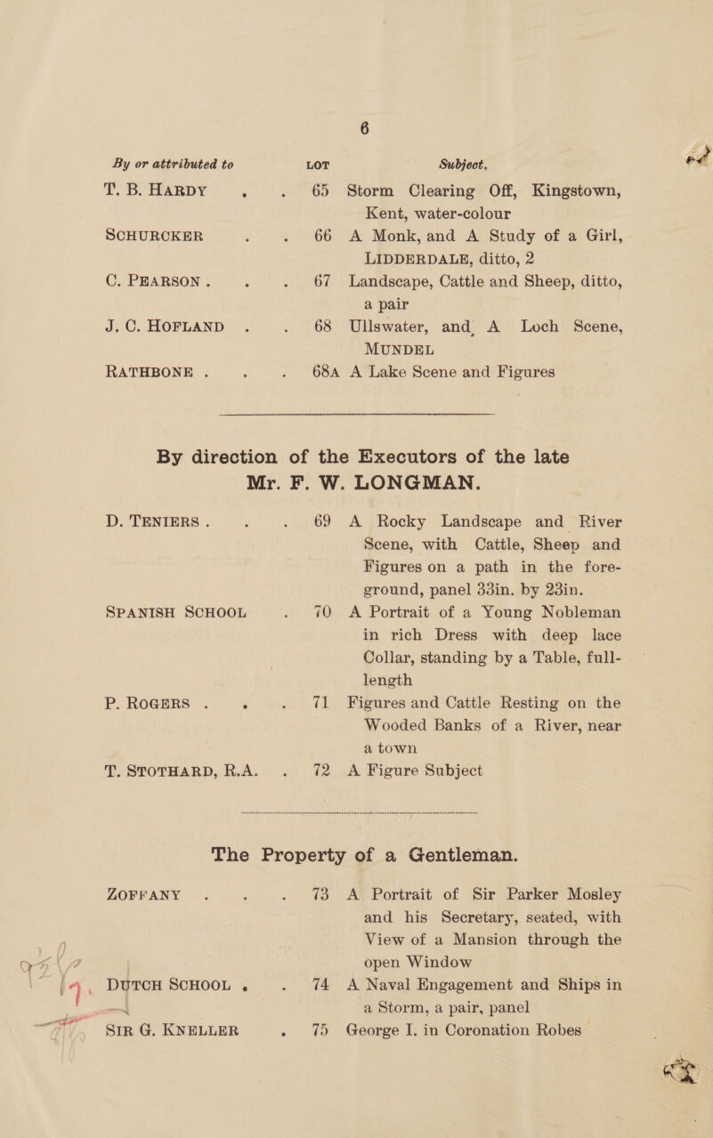 ap nO ate By or attributed to LOT Subject. od T. B. HARDY ; . 65 Storm Clearing Off, Kingstown, Kent, water-colour SCHURCKER : . 66 A Monk, and A Study of a Girl, LIDDERDALE, ditto, 2 C. PEARSON. : . 67 Landscape, Cattle and Sheep, ditto, a pair J.C. HOFLAND . . 68 Ullswater, and) A Loch Scene, MUNDEL RATHBONE . : . 68A A Lake Scene and Figures By direction of the Executors of the late Mr. F. W. LONGMAN. D. TENIERS . : . 69 A Rocky Landscape and River Scene, with Cattle, Sheep and ground, panel 33in. by 23in. SPANISH SCHOOL . 40 A Portrait of a Young Nobleman in rich Dress with deep lace Collar, standing by a Table, full- length P. ROGERS . ; . ?¢1 Figures and Cattle Resting on the Wooded Banks of a River, near a town T. STOTHARD, R.A. . 72 A Figure Subject Sennen anne a nnn enn enn enn eeme nan nnnmeenae an nnannanas sRAnnennananamnaaan Onna anasanommandannany The Property of a Gentleman. ZOFFANY . ; . 73 <A Portrait of Sir Parker Mosley oes and his Secretary, seated, with View of a Mansion through the open Window DUTCH SCHOOL . . %4 A Naval Engagement and Ships in om | a Storm, a pair, panel SIR G, KNELLER . 75 George I. in Coronation Robes: “