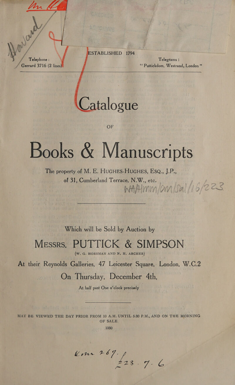  / Gerrard 3716 (2 lines): ‘* Puttickdom, Westrand, London ” caf \, ESTABLISHED 1794 | yA Telephone : ‘ Telegrams :  OF Books &amp; Manuscripts The property of M. E. HUGHES-HUGHES, Esq., J.P., of 31, Cumberland Terrace, N.W., etc. A354 fy : ay é } ° ot Soe I i a ) j j j / v4 iy g a 4 . meet Which will be Sold by Auction by Messrs. PUTTICK &amp; SIMPSON (Ww. G. HORSMAN AND N, H. ARCHER) At their Reynolds Galleries, 47 Leicester Square,- London, W.C.2 On Thursday, December 4th, At half past One o’clock precisely MAY BE VIEWED THE DAY PRIOR FROM 10 A.M. UNTIL 5.30 P.M., AND ON THE MORNING OF SALE. 1930 Uinr 267. ye oe 7 G