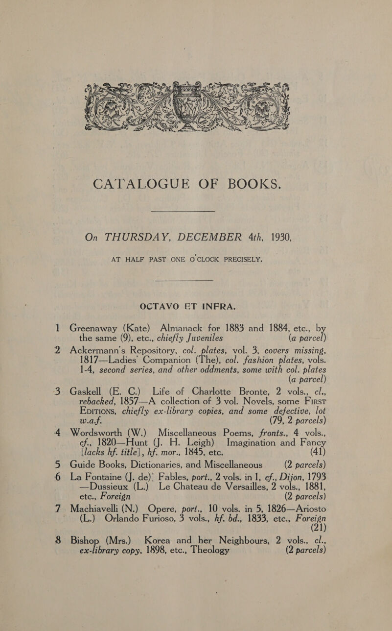  On THURSDAY, DECEMBER 4th, 1930, AT HALF PAST ONE OCLOCK PRECISELY. OCTAVO ET INFRA. Greenaway (Kate) Almanack for 1883 and 1884, etc., by the same (9), etc., chiefly Juveniles (a parcel) Ackermann’s Repository, col. plates, vol. 3, covers missing, 1817—Ladies Companion (The), col. fashion plates, vols. 1-4, second series, and other oddments, some with col. plates (a parcel) Gaskell (E. C.) Life of Charlotte Bronte, 2 vols., ci., rebacked, 1857—A collection of 3 vol. Novels, some First Epitions, chiefly ex-library copies, and some defective, lot w.a.f. (79, 2 parcels) Wordsworth (W.) Miscellaneous Poems, fronts., 4 vols., cf., 1820—Hunt (J. H. Leigh) Imagination and Fancy [lacks hf. title], hf. mor., 1845, etc. (41) Guide Books, Dictionaries, and Miscellaneous (2 parcels) La Fontaine (J. de)’ Fables, port., 2 vols. in 1, ef., Dijon, 1793 —Dussieux (L.) Le Chateau de Versailles, 2 vols., 1881, etc., Foreign (2 parcels) Machiavelli (N.) Opere, port., 10 vols. in 5, 1826—Ariosto ~ (L.) Orlando Furioso, 3 vols., Af. bd., 1833, etc., ar Bishop (Mrs.) Korea and her Neighbours, 2 vols., cl.,