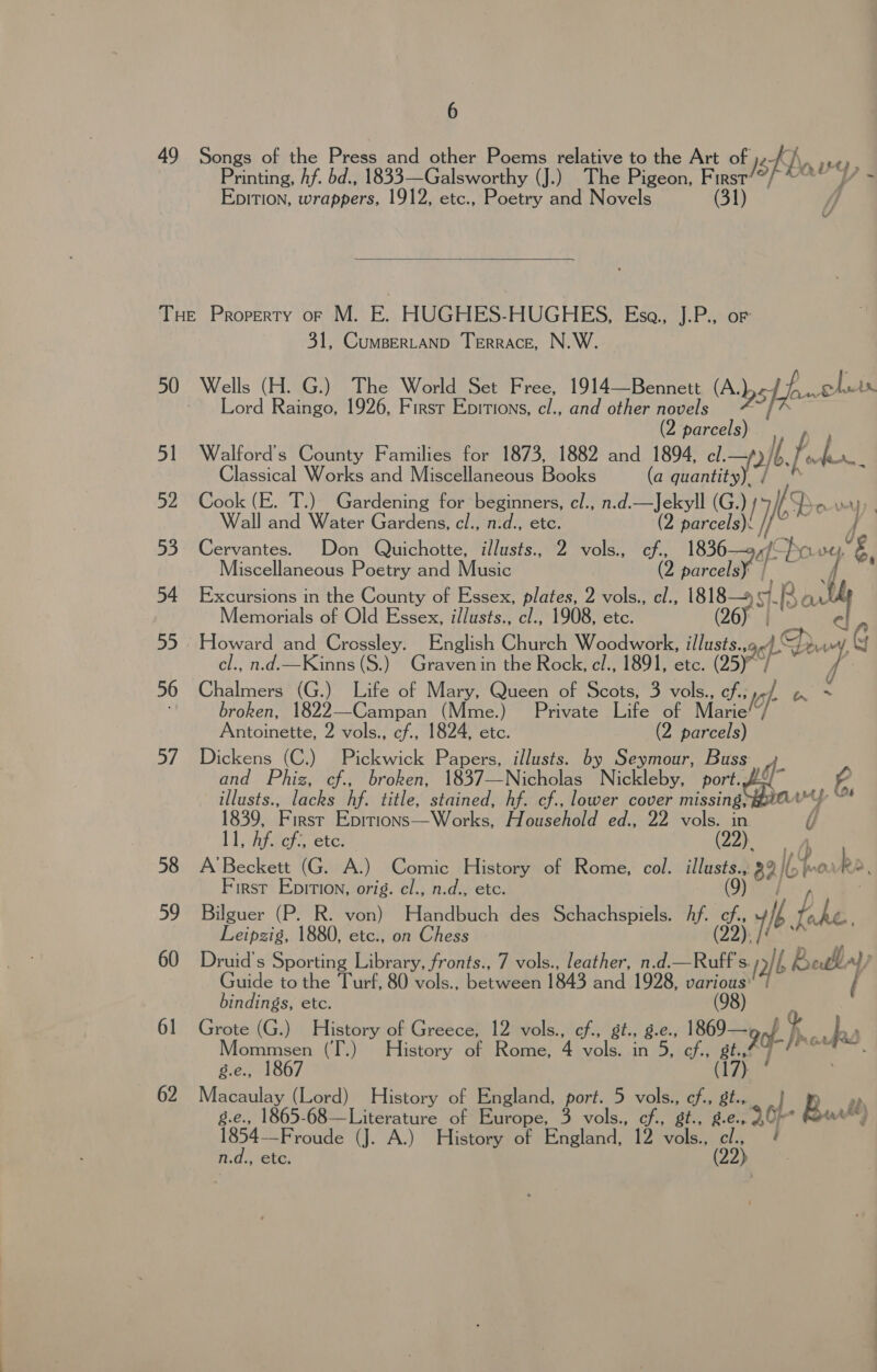 49 Songs of the Press and other Poems relative to the Art of }8 fas “ He Y, Printing, hf. bd., 1833—Galsworthy (J.) The Pigeon, First Epition, wrappers, 1912, etc., Poetry and Novels (31)  Tue Property or M. E. HUGHES-HUGHES, Esa., J.P., or 31, Cumpertanp Terrace, N.W. 50 Wells (H. G.) The World Set Free, 1914—Bennett (Absfe oluis Lord Raingo, 1926, Firsr Epitions, cl., and other novels ai 2 parcels) 51 Walford’s County Families for 1873, 1882 and 1894, cl. |b. ive bs Classical Works and Miscellaneous Books (a (aunt) 52 Cook (E. T.) Gardening for beginners, cl., n.d.—Jekyll (G ) IDo y Wall and Water Gardens, cl., nid., . (2 puiecelant I io 53. Cervantes. Don Quichotte, illusts., 2 vols. ef. 1836—9,/' jOfs Clit og } Miscellaneous Poetry and Music (2 parcels 4 4 54 Excursions in the County of Essex, plates, Z vols., a 1818 of Ba i Memorials of Old Essex, i/lusts., cl., 1908, etc. (26) | 55 Howard and Crossley. English Church Woodwork, illusts., i m, 48 cl., n.d.—Kinns (S.) Graven in the Rock, el., 1891, Ctc, (Jaro 56 Chalmers (G.) Life of Mary, Queen of Scots, 3 vols., cf; 7: i ; broken, 1822—-Campan (Mme.) Private Life of Mare Antoinette, 2 vols., cf., 1824, etc. (2 parcels) 57 Dickens (C.) Pickwick Papers, illusts. by Seymour, Buss ¢ and Phiz, cf., broken, 1837—Nicholas Nickleby, port. A illusts., lacks hf. title, stained, hf. cf., lower cover ee ey be 4 1839, First Eprrions—Works, Household ed., 22 vols. , 11, Af. of:, ete. (22), A 58 A’Beckett (G. A.) Comic History of Rome, col. ed B2lb wm bh 2. First Epition, orig. cl., n.d., etc. 59 Bilguer (P. R. von) Handbuch des Schachspiels. Af. é i ayy Leipzig, 1880, etc., on Chess - 2]! 60 Druid’s Sporting Library, fronts., 7 vols., leather, n.d.— a Ss / [2/6 If , Redl af) Guide to the Turf, 80 vols., between 1843 and 1928, par oa) bindings, etc. (98 61 Grote (G.) History of Greece, 12 vols., cf., gt., g.e., nf » ba, Mommsen (T.) History of Rome, 4 vols. in eta As 1 La 8.e., 1867 62 Macaulay (Lord) History of England, port. 5 vols., cf., of 7 ep g.e., 1865-68—Literature of Europe, 3 vols., ch., SEC, °2.8., 9 6L- oad 1854-—-Froude (J. A.) History of England, 12 vols., 55} 5 ' n.d., ere,