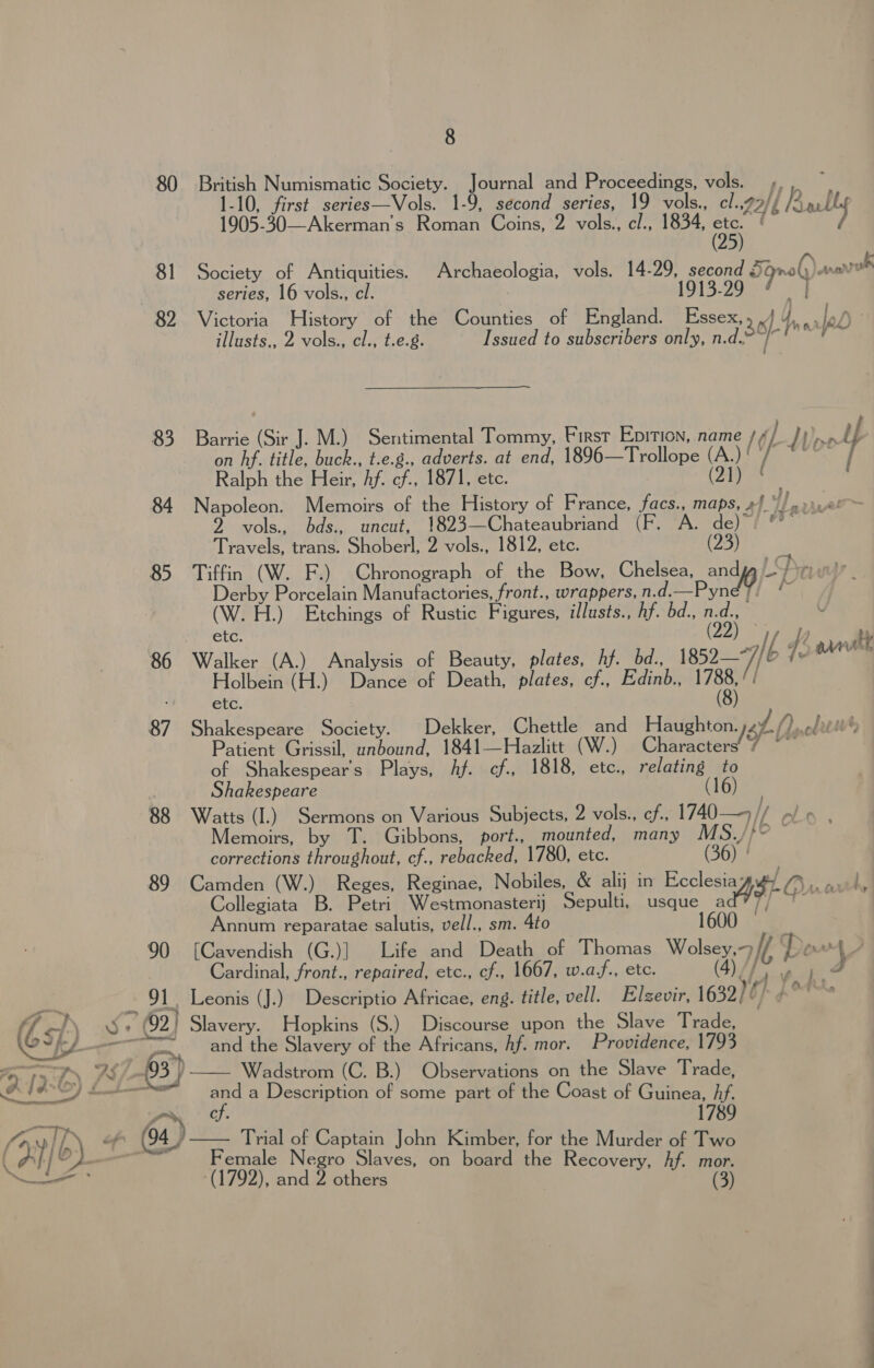 80 British Numismatic Society. Journal and Proceedings, vols. ,, , 1-10, first series—Vols. 1-9, second series, 19 vols., cl.,7/{ us 1905-30—Akerman’s Roman Coins, 2 vols., cl., 1834, “a wh 81 Society of Antiquities. Archaeologia, vols. 14-29, second Sgnoly aunt series, 16 vols., cl. 1913-29 | 82 Victoria History of the Counties of England. Essex, 36 by arf illusts,, 2 vols., el., t.e.g. Issued to subscribers only, n.d. 4. Y 83 Barrie (Sir J. M.) Sentimental Tommy, First Epition, name /¢ / / eee y on hf. title, buck., t.e.g., adverts. at end, 1896—Trollope (A.) Bs Riki / Ralph the Heir, Af. cf., 1871, ete. (2ty 84 Napoleon. Memoirs of the History of France, facs., maps, 4 PA 2 vols., bds., uncut, 1823—Chateaubriand (F. ‘A. de) Travels, trans. Shoberl, 2 vols., 1812, etc. (23) 2 85 Tiffin (W. F.) Chronograph of the Bow, Chelsea, and Pye Derby Porcelain Manufactories, front., wrappers, n.d.—Pyné 7. i (W. H.) Etchings of Rustic Figures, illusts., hf. bd., Rey ry Letc. ) j I/ ff a ty 86 Walker (A.) Analysis of Beauty, plates, Af. _bd., 1852/6 Fetes Holbein (H.) Dance of Death, plates, cf., Edinb., U8 / ; etc. 87 Shakespeare Society. Dekker, Chettle and Haughton. at() edrte® Patient Grissil, unbound, 1841—Hazlitt (W.) Characters’ 7 ~~ of Shakespears Plays, Af. cf., 1818, etc., relating to Shakespeare (16) 88 Watts (I.) Sermons on Various Subjects, 2 vols., ef, 1740—9// p/ ¢ Memoirs, by T. Gibbons, port., mounted, many MS./}F corrections throughout, cf., rebacked, 1780, etc. (36) | 89 Camden (W.) Reges, Reginae, Nobiles, &amp; alij in Ecclesia; TP a i. Collegiata B. Petri Westmonasterij Sepulti, usque A 3} Que Annum reparatae salutis, vell., sm. Ato 1600 . 4 90 [Cavendish (G.)] Life and Death of Thomas Wolsey, / Dor) Cardinal, front., repaired, etc., cf., 1667, w.a,f., ete. (4if, yp F 91 Leonis (J.) Descriptio Africae, eng. title, vell. Elgzevir, 1632) ¢/ JO sv (92)} Slavery. Hopkins (S.) Discourse upon the Slave Trade, “~~ and the Slavery of the Africans, Af. mor. Providence, 1793 Wadstrom (C. B.) Observations on the Slave Trade,   * gen Cy. of 04) Trial of Captain John Kimber, for the Murder of Two Female Negro Slaves, on board the Recovery, Af. mor. (1792), and 2 others
