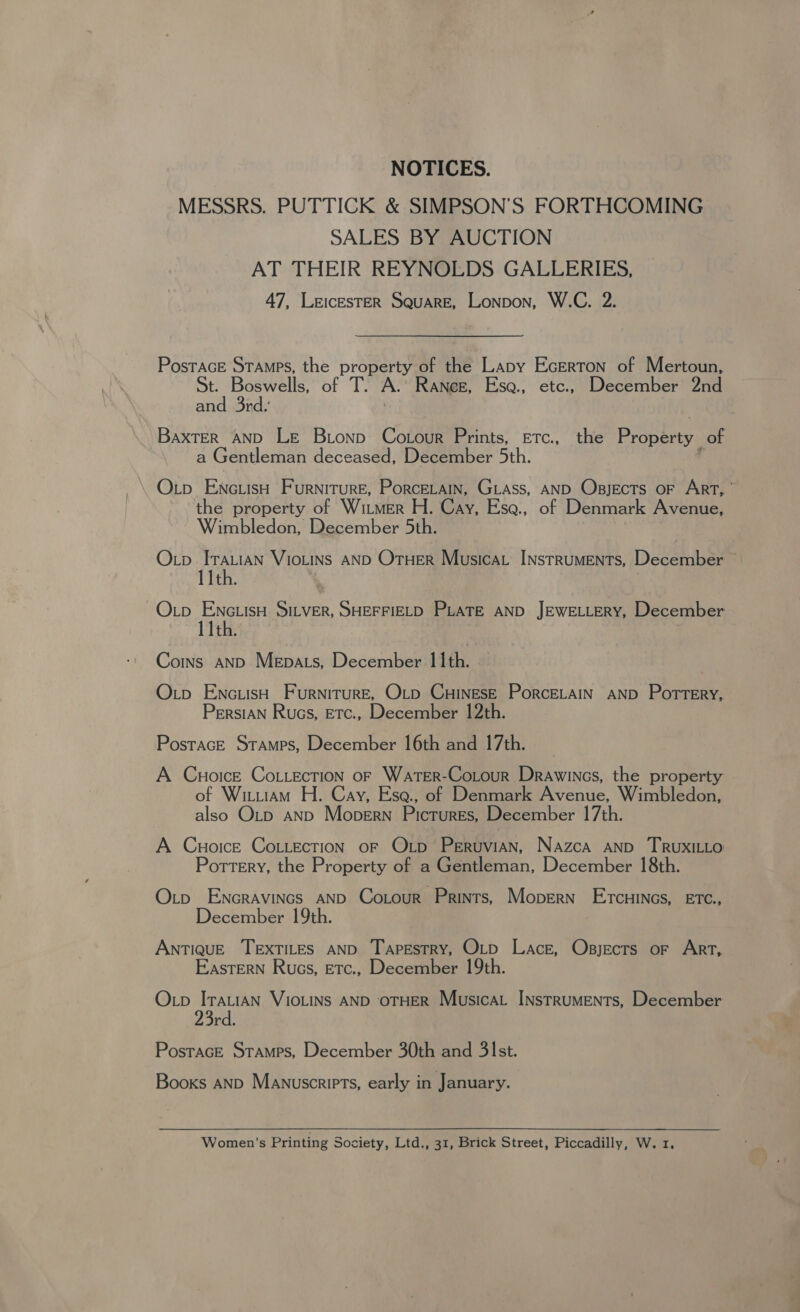 NOTICES. MESSRS. PUTTICK &amp; SIMPSON’S FORTHCOMING SALES BY AUCTION AT THEIR REYNOLDS GALLERIES, 47, LEICESTER Square, Lonpon, W.C. 2. PostacE Stamps, the property of the Lapy Ecerton of Mertoun, of Petit of T. A.’ Raneg, Esa., etc., December 2nd and 3rd.’ Baxter AND Le Brionp Co our Prints, ETc., the Property of a Gentleman deceased, December 5th. \ Otp EncuisH Furniture, Porcerain, GLass, AND Osjects oF ArT, the property of Witmer H. Cay, Esa., of Denmark Avenue, Wimbledon, December 5th. Oxtp ITALIAN VIOLINS AND OTHER Musica INstRUMENTs, December 11th. ~Oxp EnctisH SILVER, SHEFFIELD PLATE AND JEWELLERY, December 11th. Coins anpD Mepats, December 11th. Otp EncuisH Furniture, O_p CHINESE PorcELAIN AND Pottery, Persian Rucs, Etc., December 12th. PostacE Stamps, December 16th and 17th. A Cuoice Co.iecTion of Water-Cotour Drawines, the property of Wituiam H. Cay, Esa., of Denmark Avenue, Wimbledon, also O_p anp Mopern Pictures, December 17th. A Cuoice CoLLecTION oF Oxtp PerruviAn, Nazca AND TRUXILLO Pottery, the Property of a Gentleman, December 18th. Otp Encravincs AND Cotour Prints, Mopern Ercuincs, ETC., December 19th. ANTIQUE TEXTILES AND Tapestry, OLD Lace, Osjects oF ArT, Eastern Ruos, Etc., December 19th. Otp IrautaN VIOLINS AND OTHER MusicaL INsTRUMENTs, December 3rd. PostacE Stamps, December 30th and 3st. Booxs anp Manuscripts, early in January. Women’s Printing Society, Ltd., 31, Brick Street, Piccadilly, W. 1.
