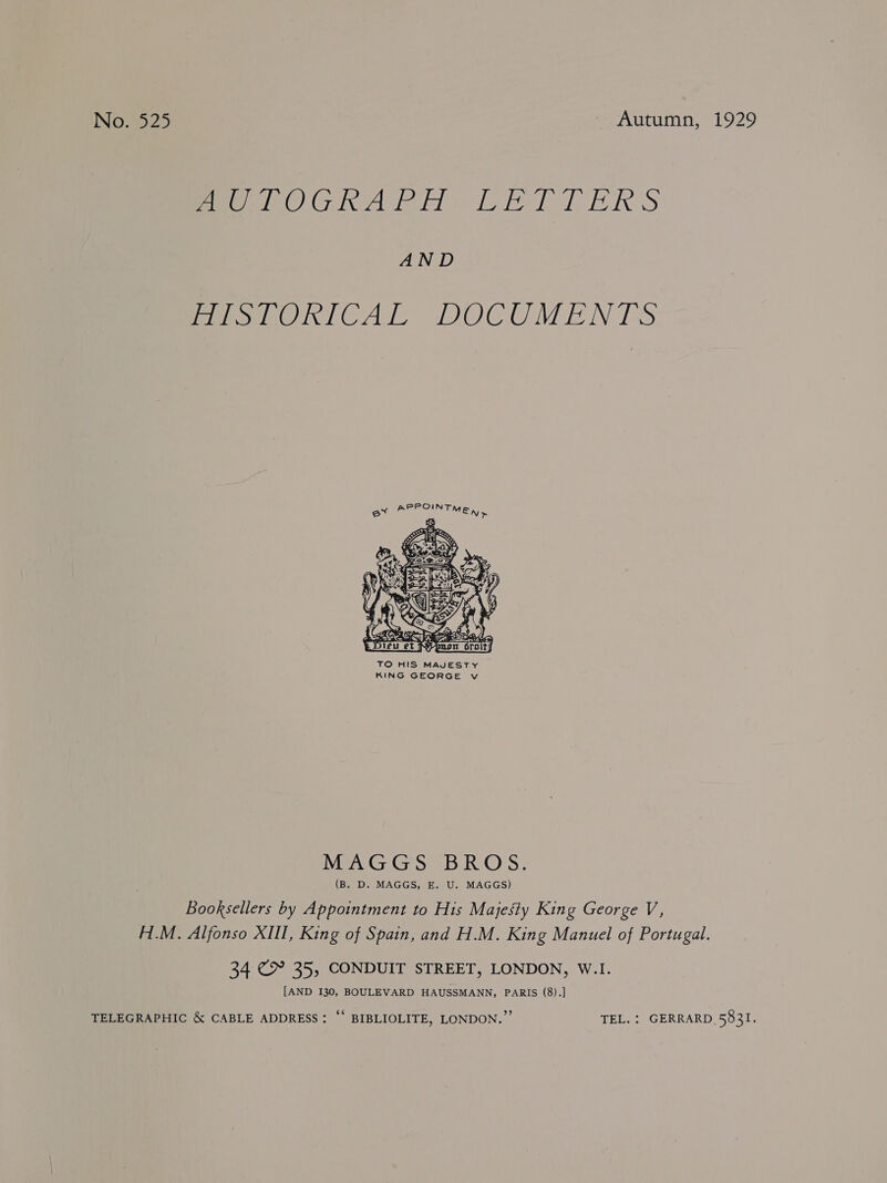 INO.9925 Autumn, 1929 pees Gia lei a hel] ARS AND mishORICAL DOCUMENTS ey  TO HIS MAJESTY KING GEORGE v MAGGS BROS. (B. D. MAGGS, E. U. MAGGS) Booksellers by Appointment to His Majesty King George V, H.M. Alfonso XIII, King of Spain, and H.M. King Manuel of Portugal. 34 €&amp; 35, CONDUIT STREET, LONDON, W.I. [AND 130, BOULEVARD HAUSSMANN, PARIS (8).] TELEGRAPHIC &amp; CABLE ADDRESS: “* BIBLIOLITE, LONDON.” TEL. : GERRARD 5831.