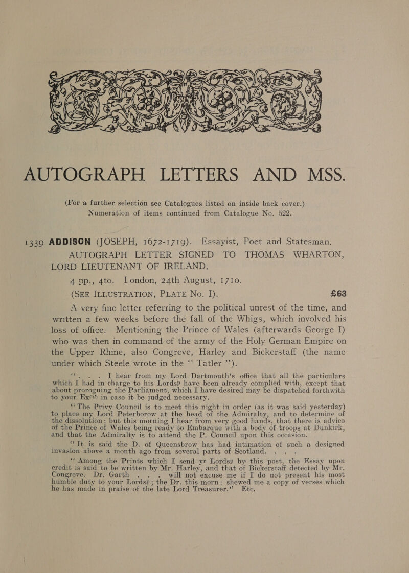  AUTOGRAPH LETTERS AND MSS. (for a further selection see Catalogues listed on inside back cover.) Numeration of items continued from Catalogue No. 522. 1339 ADDISON (JOSEPH, 1672-1719). Essayist, Poet and Statesman. AUTOGRAPH LETTER SIGNED TO THOMAS WHARTON, LORD LIEUTENANT OF IRELAND. 4 op., 4to. London, 24th August, 1710. (SEE ILLUSTRATION, PLATE No. I). £63 A very fine letter referring to the political unrest of the time, and written a few weeks before the fall of the Whigs, which involved his loss of office. Mentioning the Prince of Wales (afterwards George [) who was then in command of the army of the Holy German Empire on the Upper Rhine, also Congreve, Harley and Bickerstaff (the name uncer which Steele wrote in the ‘* Tatler ’’). “e.. ~)6. ~ I hear from my Lord Dartmouth’s office that all the particulars which I had in charge to his Lordsp have been already comphed with, except that about proroguing the Parliament, which I have desired may be dispatched forthwith _to your Excit in case it be judged necessary. “The Privy Council is to meet this night in order (as it was said yesterday) to place my Lord Peterborow at the head of the Admiralty, and to determine of the dissolution ; but this morning I hear from very good hands, that there is advice of the Prince of Wales being ready to Embarque with a body of troops at Dunkirk, and that the Admiralty is to attend the P. Council upon this occasion. “Tt is said the D. of Queensbrow has had intimation of such a designed invasion above a month ago from several parts of Scotland. : “‘ Among the Prints which I send yr Lordsp by this post, the Essay upon credit is said to be written by Mr. Harley, and that of Bickerstaff detected by Mr. Congreve. Dr. Garth . . . will not excuse me if I do not present his most humble duty to your Lordsp; the Dr. this morn: shewed me a copy of verses which he lias made in praise of the late Lord Treasurer.” Etc.