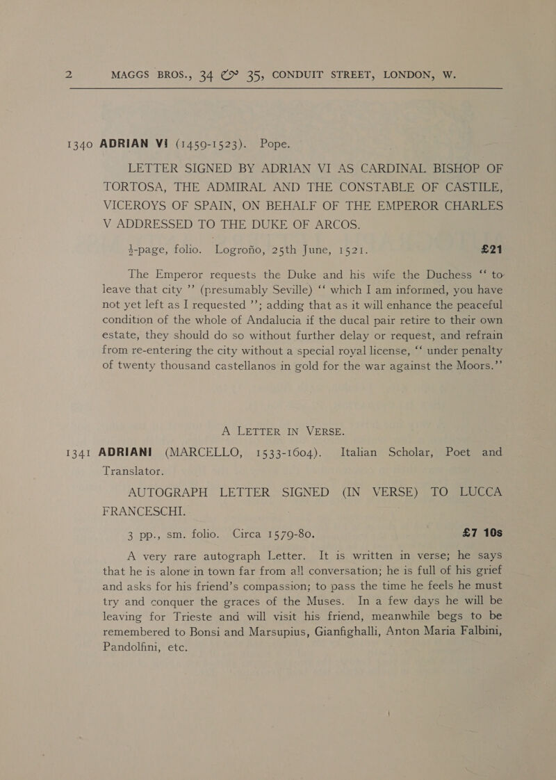 1340 ADRIAN Vi (1450-1523). Pope. LETTER SIGNED BY ADRIAN VI AS CARDINAL BISHOP OF TORTOSA; THE ADMIRAL AND THE CONSTABLE Of (aaa VICEROYS OF SPAIN, ON BEHALF OF THE EMPEROR CHARLES V ADDRESSED TO THE DUKE OF ARCOS. 3-page, folio. Logrofio, 25th June, 1521. £21 ce¢ The Emperor requests the Duke and his wife the Duchess “ to leave that city ’’ (presumably Seville) ‘‘ which I am informed, you have not yet left as I requested ’’; adding that as it will enhance the peaceful condition of the whole of Andalucia if the ducal pair retire to their own estate, they should do so without further delay or request, and refrain from re-entering the city without a special royal license, ‘‘ under penalty of twenty thousand castellanos in gold for the war against the Moors.”’ A LETTER IN VERSE. 1341 ADRIANI (MARCELLO, 1533-1604). Italian Scholar, Poet and Translator. AUTOGRAPH LETTER SIGNED (IN VERSE) TO LUCCA FRANCESCHI. 3 pp., sm. folio. Circa 1579-80. £7 10s A very rare autograph Letter. It is written in verse; he says that he is alone in town far from all conversation; he is full of his grief and asks for his friend’s compassion; to pass the time he feels he must try and conquer the graces of the Muses. In a few days he will be leaving for Trieste and will visit his friend, meanwhile begs to be remembered to Bonsi and Marsupius, Gianfighalli, Anton Maria Falbini, Pandolfini, etc.