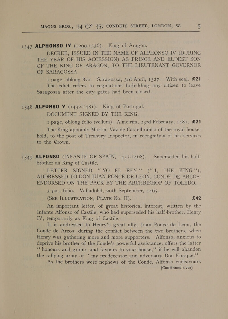 1347 ALPHONSO IV (1299-1336). King of Aragon. DECREE, ISSUED IN THE NAME OF ALPHONSO IV (DURING THE YEAR OF HIS ACCESSION) AS PRINCE AND ELDEST SON OF THE KING OF ARAGON, TO THE LIEUTENANT GOVERNOR Beach AGOSSA. I page, oblong 8vo. Saragossa, 3rd April, 1327. With seal. £21 The edict refers to regulations forbidding any citizen to leave Saragossa after the city gates had been closed. 1348 ALFONSO V (1432-1481). King of Portugal. DOCUMENT SIGNED BY THE KING. 1 page, oblong folic (vellum). Almeirim, 23rd February, 1481. £21 The King appoints Martim Vaz de Castelbranco of the royal house- hold, to the post of Treasury Inspector, in recogmtion of his services to the Crown. 1349 ALFONSO (INFANTE OF SPAIN, 1453-1468). Superseded his half- brother as King of Castile. © meee oN &lt; YO? Elo REV. 7 Ty THE KING’), ADDRESSED TO DON JUAN PONCE DE LEON, CONDE DE ARCOS. ENDORSED ON THE BACK BY THE ARCHBISHOP OF TOLEDO. 3 pp., folio. Valladolid, 2oth September, 1465. (SEE ILLUSTRATION, PLATE No. II). £42 An important letter, of great historical interest, written by the Infante Alfonso of Castile, who had superseded his half-brother, Henry IV, temporarily as King of Castile. It is addressed to Henry’s great ally, Juan Ponce de Leon, the Conde de Arcos, during the conflict between the two brethers, when Henry was gathering more and more supporters. Alfonso, anxious to deprive his brother of the Conde’s powerful assistance, offers the latter “honours and grants and favours to your house,” if he will abandon the rallying army of ‘‘ my predecessor and adversary Don Enrique.”’ As the brothers were nephews of the Conde, Alfonso endeavours (Continued over)