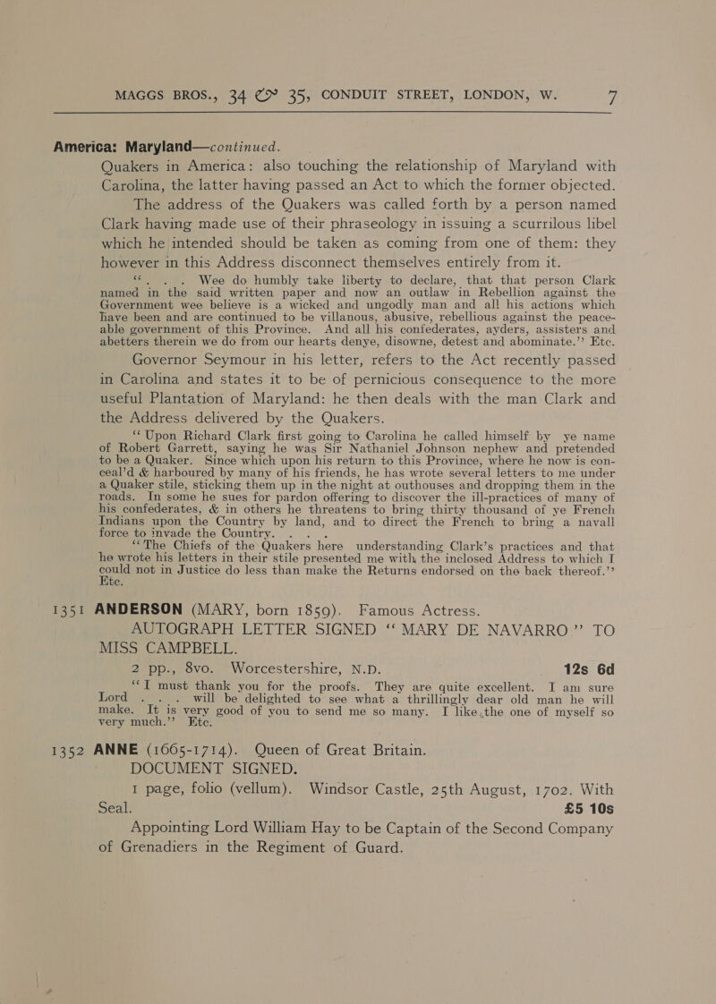 America: Maryland—continued. Quakers in America: also touching the relationship of Maryland with Carolina, the latter having passed an Act to which the former objected. The address of the Quakers was called forth by a person named Clark having made use of their phraseology in issuing a scurrilous libel which he intended should be taken as coming from one of them: they however in this Address disconnect themselves entirely from it. “6. . Wee do humbly take liberty to declare, that that person Clark named in the said written paper and now an outlaw in Rebellion against the Government wee believe is a wicked and ungodly man and all his actions which have been and are continued to be villanous, abusive, rebellious against the peace- able government of this Province. And all his confederates, ayders, assisters and abetters therein we do from our hearts denye, disowne, detest and abominate.”’ Etc. Governor Seymour in his letter, refers to the Act recently passed in Carolina and states it to be of pernicious consequence to the more useful Plantation of Maryland: he then deals with the man Clark and the Address delivered by the Quakers. ‘Upon Richard Clark first going to Carolina he called himself by ye name of Robert Garrett, saying he wag Sir Nathaniel Johnson nephew and pretended to be a Quaker. Since which upon his return to this Province, where he now is con- ceal’d &amp; harboured by many of his friends, he has wrote several letters to me under a Quaker stile, sticking them up in the night at outhouses and dropping them in the roads. In some he sues for pardon offering to discover the ill-practices of many of his confederates, &amp; in others he threatens to bring thirty thousand of ye French Indians upon the Country by land, and to direct the French to bring a navall force to invade the Country. . . . ““The Chiefs of the Quakers here understanding Clark’s practices and that he wrote his letters in their stile presented me with the inclosed Address to which I aug not in Justice do less than make the Returns endorsed on the back thereof.’’ e, 1351 ANDERSON (MARY, born 1859). Famous Actress. AUTOGRAPH LETTER SIGNED ‘‘ MARY DE NAVARRO.” TO MISS CAMPBELL. 2 pp., 8vo. ~Worcestershire, N.D. | 12s 6d ““I must thank you for the proofs. They are quite excellent. I am sure Lord ._. . will be delighted to see what a thrillingly dear old man he will make. It is very good of you to send me so many. I like.the one of myself so very much.’’ Kte. 1352 ANNE (1665-1714). Queen of Great Britain. DOCUMENT SIGNED. 1 page, folio (vellum). Windsor Castle, 25th August, 1702. With eal £5 10s Appointing Lord William Hay to be Captain of the Second Company of Grenadiers in the Regiment of Guard.