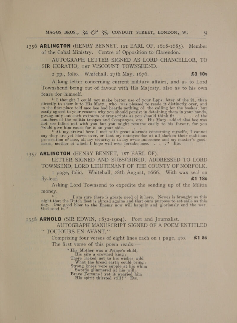 1250 ARLINGTON (HENRY BENNET, 1st EARL OF, 1618-1685). Member of the Cabal Ministry. Centre of Opposition to Clarendon. AUTOGRAPH LETTER SIGNED AS LORD CHANCELLOR, TO SIR HORATIO, 1st VISCOUNT TOWNSHEND. 2 pp., folio. Whitehall, 27th May, 1676. £3 10s Along letter concerning current military affairs, and as to Lord Townshend being out of favour with His Majesty, also as to his own fears for himself. _ “YJ thought I could not make better use of your Lpps. leter of the 21, than directly to shew it to His Maty., who was pleased to reade it distinctly over, and in the first place told mee hee had hearde nothing of the calling for the bookes, but easily agreed to your reasons why you should persist in detaining them in your hands, giving only out such extracts or transcripts as you should think fit . . . of the numbers of the militia troopes and Companyes, etc. His Maty. added also hee was not soe fallen out with you but you might returne easily to his favour, for you would give him cause for it on your side. . . . ‘¢ At my arrival here I met with great alarmes concerning myselfe, I cannot say they are yet blown over, or that my enimyes doe at all slacken their malitious prosecution of mee, all my security is in my owne innocence and my master’s good- nesse, neither of which I hope will ever forsake mee. 7 Taube: 1357 ARLINGTON (HENRY BENNET, ist FARL OF). LETTER SIGNED AND SUBSCRIBED, ADDRESSED TO LORD TOWNSEND, LORD LIEUTENANT OF THE COUNTY OF NORFOLK. I page, folio. Whitehall, 28th August, 1666. With wax seal on fly-leaf. £1 18s _ Asking Lord Townsend to expedite the sending up of the Militia money. a I am sure there is greate need of it here. Newes is brought us this night that the Dutch fleet is abroad againe and that ours purpose to set saile as this ane mee good blow to the Enemy now will happily and ‘gloriously end the war. send it.” 1358 ARNOLD (SIR EDWIN, 1832-1904). Poet and Journalist. AUTOGRAPH MANUSCRIPT SIGNED OF A POEM ENTITLED POFOUTOURS EN* AVANT * Comprising four verses of eight lines each on I page, 4to. £1 5s The first verse of this poem reads:— ‘* His Mother was a Prince’s child, His sire a crowned king; There lacked not to his wishes wild What the broad earth could bring: Strong knees were supple at his whim Swords glimmered at his will: Brave Fortune! yet it wearied him His spirit thirsted still!’ Etc.