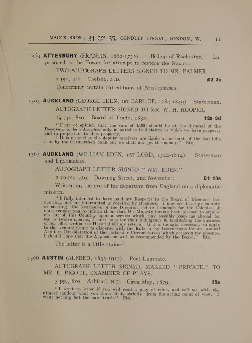  1263 ATTERBURY (FRANCIS, 1662-1732). Bishop of Rochester. Im- prisoned in the Tower for attempt to restore the Stuarts. TWO AUTOGRAPH LETTERS SIGNED TO MR. PALMER. 2pp., 4to. Chelsea, N.D. £2 2s Concerning certain old editions of Aristophanes. 1364 AUCKLAND (GEORGE EDEN, 1st EARL OF, 1784-1849). Statesman. AUTOGRAPH LETTER SIGNED TO MR. W. H. HOOPER. 1% pp., 8vo. Board of Trade, 1832. 12s 6d ““I am of opinion that the sum of £200 should be at the disposal of the Receivers to be subscribed only. in parishes in districts in which we have property and in proportion to that property. ‘‘Tt is clear that the deputy receivers are liable on account of the bad bills sent by the Carmarthen bank but we shall not get the money.’’ Etc. 13605 AUCKLAND (WILLIAM EDEN, tst LORD, 1744-1814). Statesman and Diplomatist. AUTOGRAPH LETTER SIGNED ‘‘ WM. EDEN.” 2 pages, 4to. Downing Street, 2nd November. £1 10s Written on, the eve of his departure from England on a diplomatic mission. “‘T fully intended to have paid my Respects to the Board of Directors this morning, but am interrupted &amp; detain’d by Business. I now see little probability of meeting the Gentlemen of the Direction before I embark for the Colonies, &amp; must request you to inform them that His Majesty having been pleased to employ me out of this Country upon a service which may possibly keep me abroad for ten or twelve months, I must hope for their indulgence in facilitating the business. of my office within the Hospital till my return. If it is thought necessary to apply to the General Court fo dispense with the Rule in my Instructions for an annual Audit in Consideration of the particular Circumstances which occasion my absence, I should hope that the Application will be recommended by the Board.’’ Etc. The letter is a little stained. 1306 AUSTIN (ALFRED, 1835-1913). Poet Laureate. AUTOGRAPH LETTER SIGNED, MARKED ‘“‘ PRIVATE,” TO MR. E. PIGOTT, EXAMINER OF PLAYS. 3 pp., 8vo. Ashford, N.D. Circa, May, 1870. 15s ‘““T want to know if you will read a play of mine, and tell me with the utmost candour what you think of it, strictly from the acting point of view. I want nothing but the bare truth.”? Etc. —