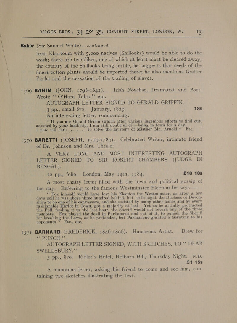  Baker (Sir Samuel White)—continued. from Khartoum with 5,000 natives (Shillooks) would be able to do the work; there are two dikes, one of which at least must be cleared away: the country of the Shillooks being fertile, he suggests that seeds of the finest cotton plants should be imported there; he also mentions Graffer Pacha and the cessation of the trading of slaves. | 1369 BANIM (JOHN, 1798-1842). Irish Novelist, Dramatist and Poet. Wrotem =) fara lales,’’ etc. AUTOGRAPH LETTER SIGNED TO GERALD GRIFFIN. 3 pp., small 8vo. January, 1829. | 18s An interesting letter, commencing: ‘Tf you are Gerald Griffin (which after various ingenious efforts to find out, assisted by your landlady, I am still doubtful of)—-being in town for a day ahs I now call here .-. . to solve the mystery of Misther Mr. Arnold.” Ete. 1370 BARETTI (JOSEPH, 1719-1789). Celebrated Writer, intimate friend of Dr. Johnson and Mrs. Thrale. A VERY LONG AND MOST INTERESTING AUTOGRAPH LETTER SIGNED TO SIR ROBERT CHAMBERS (JUDGE IN BENGAL). 12 pp., folio. London, May 14th, 1784. £10 10s A most chatty letter filled with the town and political gossip of the day. Referring to the famous Westminster Flection he says:— ‘“ Fox himself would have lost his Election for Westminster, as after a few days poll he was above three hundred behind, but he brought the Duchess of Devon- shire to be one of his canvassers, and she assisted by many other ladies and by every fashionable Harlot in Town, got a majority at last. Yet as he artfully protracted the Poll, feeding it to the last hour, the Sheriff would not return any of the three members. Fox played the devil in Parliament and out of it, to punish the Sheriff for breaking the Laws, as he pretended, but Parliament granted a Scrutiny to his opponents.’? Etc., etc. 1371 BARNARD (FREDERICK, 1846-1896). Humorous Artist. Drew for Pa RIN CH 7” AUTOGRAPH LETTER SIGNED, WITH SKETCHES, TO ‘“‘ DEAR SWELLSBURY.”’ 3 pp., 8vo. Ridler’s Hotel, Holborn Hill, Thursday Night. N.D. £1 15s A humorous letter, asking his friend to come and see him, con- taining two sketches illustrating the text.