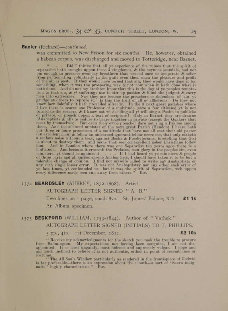 Baxter (Richard)—continued. was committed to New Prison for six months. He, however, obtained a habeas corpus, was discharged and moved to Totteridge, near Barnet. “. , . Did I thinke that all yr experience of the ruines that the spirit of separation hath brought uppon these 3 kingdomes, &amp; the heynous scandals, had not bin enough to preserve even my breathren that seemed once so temperate &amp; sober from participating voluntarily in the guilt even then when the pleasure and profit of the sin is past. If they would have owned that sin, they would have done it for something, when it was the prospering way &amp; not now when it hath done what it hath done. And donot my brethren know that this is the day of ye peoples tempta- tion to that sin, &amp; yt sufferings use to stir up passion &amp; blind the judgmt &amp; carry men into extreames. Nay they are become the preachers or defenders of sin yt grudge at others to reprove it. Is this the fruit of all or afflictions. Do they not know how dolefully it hath prevailed allready. In the 3 next great parishes where I live there is scarce one Professor of a multitude (save a few citizens) yt is not turned to the seekers, &amp; I know not wt deciding all yt will sing a Psalm in publicke or private, or preach uppon a text of scripture! Only in Barnet they are drawne (Anabaptists &amp; all) to erdure to heare together in private (except the Quakers that meet by themselves). But even their owne preacher dare not sing a Psalme among them. And the-silenced minister of the next great Parish (Hendon) I heare hath but three or foure processors of a multitude that have not all cast their old pastor (an excellent man) &amp; follow an unlearned ignorant fellow neere me, that only maketh a zealous noise without a text, against Books &amp; Presbyterians, foretelling that God is about to destroy them: and many that seemed excellent sober Christians follow him. And in London where there was one Separatist ten years agoe there is a multitude. And because it crosseth the Prelates, men glory in the peoples sin, even ministers, yt should be against it. . . . If I had heard yt ye ministers &amp; people of those parts had all turned meene Anabaptists, I should have taken it to be but a tolerable change of opinion. [I find not myselfe called to write agt Anabaptists or any such single lesser error. It was not Anabaptistry nor any other such error of ye late times, yt confounded us; but it was the spirit of Separation, wch uppon every difference made men run away from others.’’ Etc. 1374 BEARDSLEY (AUBREY, 1872-1898). Artist. AUTOGRAPH LETTER SIGNED “A. B.” — Two lines on 1 page, small 8vo. St. James’ Palace, N.D. £115 An Album specimen. 1375 BECKFORD (WILLIAM, 1759-1844). Author of ‘‘ Vathek.’’ AUTOGRAPH AGE RTE R SIGNED GNITIALS): TO\T. PHILLIPS. asDp.,-4ton Ise. December, 167 I £2 10s ‘¢ Receive my acknowledgments for the sketch you took the trouble to procure from Badmington. My expectations not having been sanguine, I am _ not dis- appointed. It is most ungainly, most hideous and supremely vulgar. I hope and am much inclined to believe it is not authentic, either in point of resemblance or costume. ‘‘ The All Souls Window particularly as rendered in the frontispiece of Godwin is far preferable—there is an expression about the mouth—a sort of ‘ Saeva indig- natio’ highly characteristic.’? Ete.