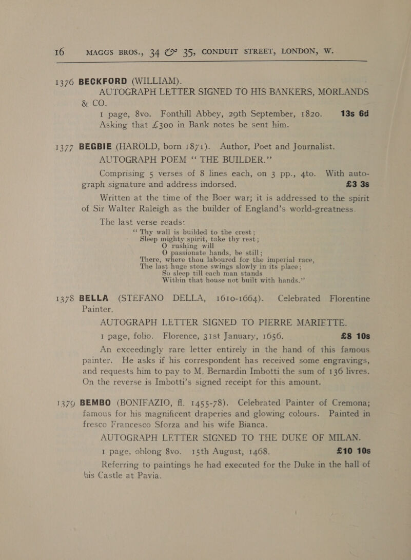  1376 BECKFORD (WILLIAM). AUTOGRAPH LETTER SIGNED TO HIS BANKERS, MORLANDS &amp; CO. I page, 8vo. Fonthill Abbey, 29th September, 1820. 13s 6d Asking that £300 in Bank notes be sent him. 1377 BEGBIE (HAROLD, born 1871). Author, Poet and Journalist. AUTOGRAPH POEM ‘‘ THE BUILDER.” Comprising 5 verses of 8 lines each, on 3 pp., 4to. With auto- graph signature and address indorsed. £3 3s Written at the time of the Boer war; it is addressed to the spirit of Sir Walter Raleigh as the builder of England’s world-greatness. The last verse reads: ‘¢Thy wall is builded to the crest; Sleep mighty spirit, take thy rest; O rushing will O passionate hands, be still; There, where thou laboured for the imperial race, The last huge stone swings slowly in its place; So sleep till each man stands Within that house not built with hands.’ 1378 BELLA (STEFANO DELLA, 1610-1664). Celebrated Florentine Painter. AUTOGRAPH LETTER SIGNED TO PIERRE MARIETTE. 1 page, folio. Florence, 31st January, 1056. | £8 10s An exceedingly rare letter entirely in the hand of this famous painter. He asks if his correspondent has received some engravings, and requests him to pay to M. Bernardin Imbotti the sum of 136 livres. On the reverse is Imbotti’s signed receipt for this amount. 13790 BEMBO (BONIFAZIO, fl. 1455-78). Celebrated Painter of Cremona; famous for his magnificent draperies and glowing colours. Painted in fresco Francesco Sforza and his wife Bianca. AUTOGRAPH LETTER SIGNED TO THE DUKE OF MILAN. I page, oblong 8vo. 15th August, 1468. £10 10s Referring to paintings he had executed for the Duke in the hall of his Castle at Pavia.