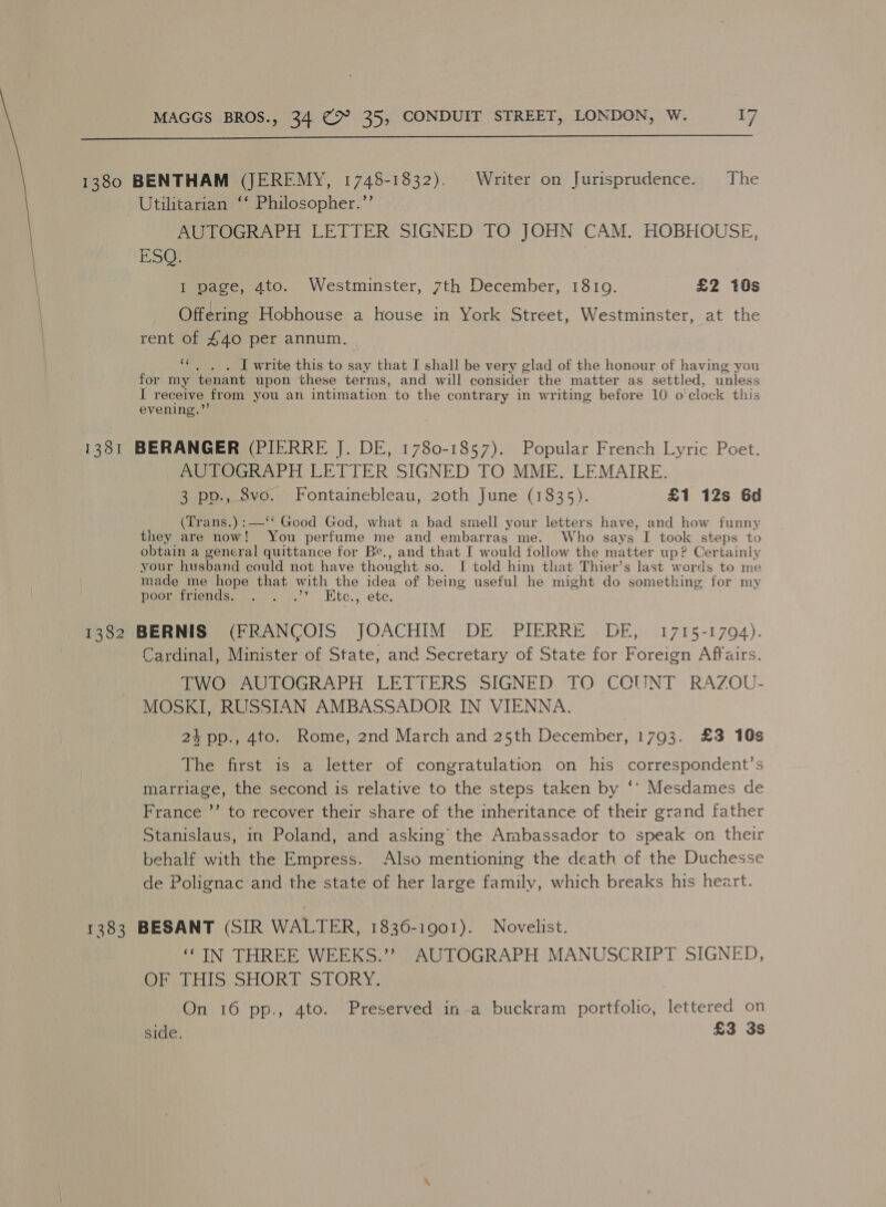  1380 BENTHAM (JEREMY, 1748-1832). | Writer on Jurisprudence. The Utilitarian ‘‘ Philosopher.”’ AUTOGRAPH LETTER SIGNED TO JOHN CAM. HOBEIOUSE, ESQ. I page, 4to. Westminster, 7th December, 1810. £2 10s Offering Hobhouse a house in York Street, Westminster, at the rent of £40 per annum. | “¢.. . I write this to say that I shall be very glad of the honour of having you for my tenant upon these terms, and will consider the matter as settled, unless I receive from you an intimation to the contrary in writing before 10 0’ ‘clock this evening.”’ 1381 BERANGER (PIERRE J. DE, 1780-1857). Popular French Lyric Poet. AUTOGRAPH LETTER SIGNED TO MME. LEMAIRE. 3 pp., 8vo. Fontainebleau, 20th June (1835). £1 12s 6d (Trans.) :—‘‘ Good God, what a bad smell your letters have, and how funny they are now! You perfume me and embarras me. Who says I took steps to obtain a general quittance for Be., and that I would follow the matter up? Certainly your husband could not have thought so. I told him that Thier’s last words to me made me hope that with the idea of being useful he might do something for my Poo wiricncsse.. .\.”, ,Kite., ete. 1382 BERNIS (FRANCOIS JOACHIM DE PIERRE DE, 1715-1794). Cardinal, Minister of State, and Secretary of State for Foreign Affairs. MVOrAULOGRAPH LETTERS SIGNED ‘TO COUNT RAZOU- MOSKI, RUSSIAN AMBASSADOR IN VIENNA. 24 pp., 4to. Rome, 2nd March and 25th December, 1793. £3 10s The first is a letter of congratulation on his correspondent’s marriage, the second is relative to the steps taken by ‘* Mesdames de France ”’ to recover their share of the inheritance of their grand father Stanislaus, in Poland, and asking the Ambassador to speak on their behalf with the Empress. Also mentioning the death of the Duchesse de Polignac and the state of her large family, which breaks his heart. 1383 BESANT (SIR WALTER, 1836-1901). Novelist. ‘IN THREE WEEKS.” AUTOGRAPH MANUSCRIPT SIGNED, Oe. HIS: SHORT SLORY, On 16 pp., 4to. Preserved ina buckram portfolic, lettered on side. £3 3s