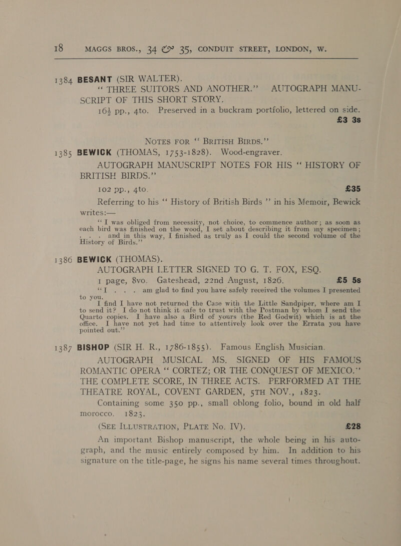 ‘THREE SUITORS AND ANOTHER.” AUTOGRAPH MANU- SCRIPT JOF JIHIS; SHOR Ti SUORY: 164 pp., 4to. Preserved in a buckram portfolio, lettered on side. £3 3s NOTES FOR -‘* BRITISH BIRDS.”’ AUTOGRAPH MANUSCRIPT NOTES FOR HIS oHistORYaer BRIGISH BIRDS *, LO2)DD aa to. £35 Referring to his ‘‘ History of British Birds ’’ in his Memoir, Bewick writes:— | ‘‘ IT was obliged from necessity, not choice, to commence author; as soon as each bird was finished on the wood, T set about describing it from my specimen ; . and in this way, I finished as truly as I could the second volume of the History of Birds.”’ AUTOGRAPH LETTER SIGNED TOG. T. FOX, ESO: 1 page, 8vo. Gateshead, 22nd August, 1826. £5 5s “T . . . am glad to find you have safely received the volumes I presented to you. I find I have not returned the Case with tke Little Sandpiper, where am I to send it? I do not think it safe to trust with the Tostman by whom I send the Quarto copies. I have also a Bird of yours (the Red Godwit) which is at the office. I have not yet had time to attentively look over the Errata you have pointed out.’ AUTOGRAPH MUSICAL MS. SIGNED OF HIS FAMOUS ROMANTIC OPERA ‘‘ CORTEZ; OR THE CONQUEST OF MEXICO.”’ THE COMPLETE SCORE;-IN THREE ACTS. PERFORMED ATi THEATRE ROYAL, COVENT GARDEN, 5TH NOV., i823. Containing some 350 pp., small oblong folio, bound in old half morocco. | 1823, (SEE ILLUSTRATION, PLATE No. IV). £28 An important Bishop manuscript, the whole being in his auto- graph, and the music entirely composed by him. In addition to his signature on the title-page, he signs his name several times throughout.
