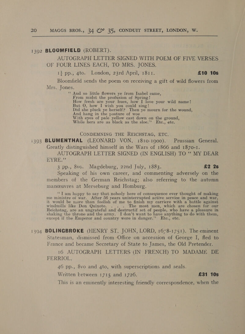  1392 BLOOMFIELD (ROBERT). AUTOGRAPH LETTER SIGNED WITH POEM OF FIVE VERSES OF FOUR LINES BACH alOuMRS TONES: 11 pp., 4to. London, 23rd April, 1811. £10 10s Bloomfield sends the poem on receiving a gift of wild flowers from Mrs. Jones. ‘‘ And so little flowers ye from Isabel came, From midst the profusion of Spring! How fresh are your hues, how I love your wild name! But O, how I wish you could sing ! Did she pluck ye herself? Then ye mourn for the wound, And hang in the posture of woe With eyes of pale yellow cast down on the ground, While hers are as black as the sloe.’? Etc., etc. CONDEMNING THE REICHSTAG, ETC. i393 BLUMENTHAL (LEONARD VON, 1810-1900). Prussian General. Greatly distinguished himself in the Wars of 1866 and 1870-1. AUTOGRAPH LETTER SIGNED (IN ENGLISH) TO ‘“‘ MY DEAR YRS 3 pp., 8vco. Magdeburg, 22nd July, 1883. £2 2s Speaking of his own career, and commenting adversely on the members of the German Reichstag; also referring to the autumn manoeuvres at Merseburg and Homburg. ‘‘T am happy to say that nobody here of consequence ever thought of making me ministre ot war. After 56 years uninterrupted active service in peace and war, it would be more than foolish of me to finish my carriere with a battle against windmills like Don Quixote. . . The most men, which are chosen for our Reichstag, are an ungrateful and’ destructif set of people, who have a pleasure in shaking the throne and the army. J don’t want to have anything to do with them, except “if the Emperor and country were in danger.’ Ktc., etc. 1394 BOLINGBROKE (HENRY ST. JOHN, LORD, 1678-1751). The eminent Statesman, dismissed from -Office on accession of George I, fled to France and became Secretary of State to James, the Old Pretender. 16 AUTOGRAPH LETTERS (IN FRENCH) TO MADAME DE FERRIOL. 40 pp., 8vo and 4to, with superscriptions and seals. Written ketween 1715. and 17206. | £31 10s This is an eminently interesting friendly correspondence, when the