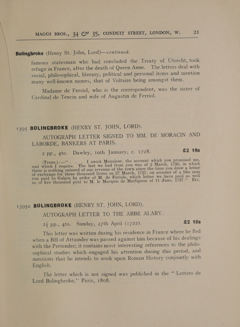 Bolingbroke (Henry St. John, Lord)—-continued. famous statesman who had concluded the Treaty of Utrecht, took refuge in France, after the death of Queen Anne. The letters deal with social, philosophical, literary, political and personal items and mention many well-known names, that of Voltaire being amongst them. Madame de Ferriol, who is the correspondent, was the sister of Cardinal de Tencin and wife of Augustin de Ferriol. 1395 BOLINGBROKE (HENRY SI. JOHN, LORD). AUTOGRAPH LETTER SIGNED TO MM. DE MORACIN AND LABORDE, BANKERS AT PARIS. 2 pp., 4to. Dawley, roth January, c. 1728. £2 18s Wlranece.. L.await Monsieur, the account which you promised me, and which I require. The last we had from you was of 2 March, 1726, in which there is nothing entered of our revenue of the town since the time you drew a letter of exchange for three thousand livres on 27 March, 1727, on account of a like sum you paid to Galpin by order of M. de Feriole, which letter we have paid as well as of five thousand paid to M. le Marquis de Marlignon of 11 June, 1727.’’ Kte. 1395a BOLINGBROKE (HENRY ST. JOHN, LORD). AUTOGRAPH LETTER TO THE ABBE ALARY. 24 pp., 4to. Sunday, 27th April (1722). | £2 10s This letter was written during his residence in France where he fled when a Bill of Attainder was passed against him because of his dealings with the Pretender; it contains most interesting references tc the philo- sophical studies which engaged his attention during this period, and mentions that he intends to work upon Roman History conjointly with English. The letter which is not signed was published in the ‘‘ Lettres de Lord Bolingbroke,”’ Paris, 1808.