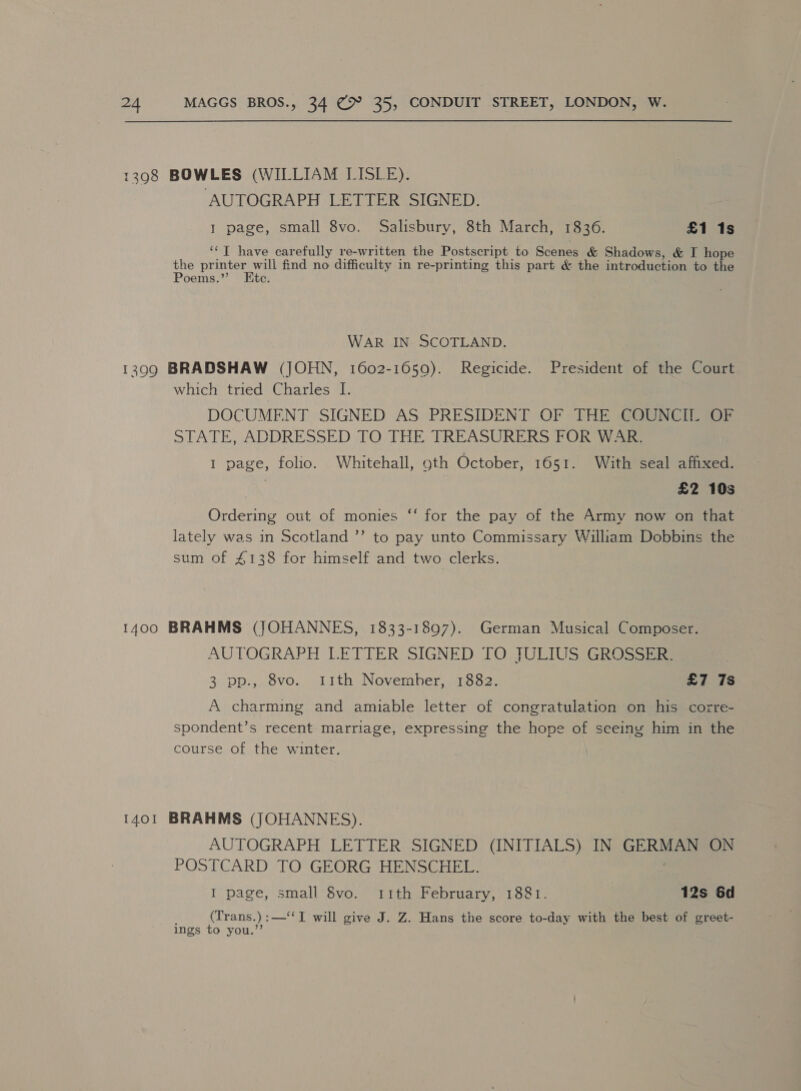1398 BOWLES (WILLIAM LISLE). AUTOGRAPH LETTER SIGNED. 1 page, small 8vo. Salisbury, 8th March, 1836. £1 1s ‘‘T have carefully re-written the Postscript to Scenes &amp; Shadows, &amp; I hope the printer will find no difficulty in re-printing this part &amp; the introduction to ne Poems.”’ Etc. WAR IN. SCOTLAND. 13909 BRADSHAW (JOHN, 1602-1059). Regicide. President of the Court which tried Charles I. DOCUMENT SIGNED AS PRESIDENT OF THE COUNCIL OF STATE, ADDRESSED TO\THE TREASURERS TOR Vea I page, folio. Whitehall, 9th October, 1651. With seal afhxed. £2 10s Ordering out of monies ‘“‘ for the pay of the Army now on that lately was in Scotland ’’ to pay unto Commissary William Dobbins the sum of £138 for himself and two clerks. 1400 BRAHMS (JOHANNES, 1833-1897). German Musical Composer. AUTOGRAPH LETTER SIGNED TO. JULIUS GROSSE 3 pp., 8vo. 11th November, 1882. £7 7s A charming and amuable letter of congratulation on his corre- spondent’s recent marriage, expressing the hope of seeing him in the course of the winter. 1401 BRAHMS (JOHANNES). AUTOGRAPH LETTER SIGNED (INITIALS) IN GERMAN ON POSTCARD TO GEORG HENSCHEL. I page, small 8vo. 11th February, 1881. 12s 6d (Trans.) : —‘‘I will give J. Z. Hans the score to-day with the best of greet- ings to you.’