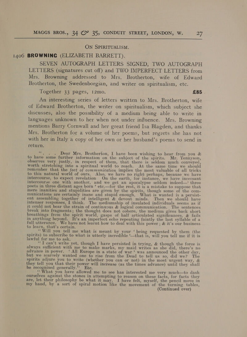  ON SPIRITUALISM. 1400 BROWNING (ELIZABETH BARRETT). SEVEN AUTOGRAPH LETTERS SIGNED, TWO AUTOGRAPH LETTERS (signatures cut off) and TWO IMPERFECT LETTERS from Mrs. Browning addressed to Mrs. Brotherton, wife of Edward Brotherton, |the Swedenborgian, and writer on spiritualism, etc. Together33 pages, 12mo. £85 | An interesting series of letters written to Mrs. Brotherton, wife of Edward Brotherton, the writer on spiritualism, which subject she discusses, also the possibility of a medium being able to write in languages unknown to her when not under influence. Mrs. Browning mentions Barry Cornwall and her great friend Isa Blagden, and thanks Mrs. Brotherton for a volume of her poems, but regrets she has not with her in Italy a copy of her own or her husband’s poems to send in return. . “. . . Dear Mrs. Brotherton, I have been wishing to hear from you &amp; to have some further information on the subject of the spirits. Mr. Tennyson, observes very justly, in respect of them, that there is seldom much conveyed, worth stretching into a spiritual world to reach. At the same time we should remember that the fact of communication implies the most valuable of all tricks to this natural world of ours. Also, we have no right perhaps, because we have intercourse, to expect revelation On the earth, for instance, we have incessant intercourse one with another, and we get an apocalypse seldom indeed—‘ three poets in three distant ages born ’ etc.—for the rest, it is a mistake to suppose that mere inanities and stupidities are given by the spirits, though some of the com- munications are certainly inane and stupid enough. What is wanted is a persist- ent assembling together of intelligent &amp; devout minds. Then we should have intenser responses, [ think. The mediumship of insulated individuals seems as if it could not bear the strain of continuous &amp; logical communication. The sentences break into fragments; the thought does not cohere, the medium gives back short breathings frem the spirit world, gasps of half articulated significances, &amp; fails in anything beyond. It’s an imperfect echo repeating faintly the last syllable of a full utterance. We have not learnt how to deal with this power ; &amp; it’s our business to learn, that’s certain. ‘Will you tell me what is meant by your ‘being requested by them (the spirits) to subscribe to what is utterly incredible ’—that is, will you tell me if it is lawful for me to ask. ‘““T can’t write yet, though I have persisted in trying, &amp; though the force is always sufficient with me to make marks, my maid writes as she did, there’s no advance in power. ‘ All Europe in a state of war’? was announced the other day, but we scarcely wanted one to rise from the Dead to tell us so, did we? The spirits adjure you to write (whether you can or not) in the most urgent way, &amp; they tell you that their power will increase (as the times advance) until they shall be recognised generally.”? Ete. “What you have allowed me to see has interested me very much—to dash ourselves against the stones in attempting to reason on these facts, for facts they are, let their philosophy be what it may. I have felt, myself, the pencil move in my hand, by a sort of spiral motion like the movement of the turning tables, (Continued over)