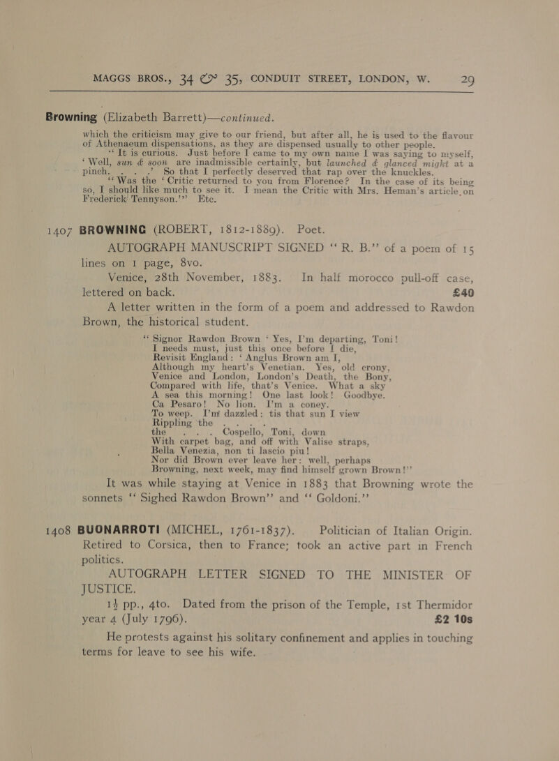  Browning (Elizabeth Barrett)—continued. which the criticism may give to our friend, but after all, he is used to the flavour of Athenaeum dispensations, as they are dispensed usually to other people. ‘Tt is curious. Just before I came to my own name I[ was saying to myself, ‘Well, sun &amp; soon are inadmissible certainly, but launched ¢ glanced might at a ‘pinch. . . .’ So that I perfectly deserved that rap over the knuckles. “Was the ‘ Critic returned to you from Florence? In the case of its being so, I should lke much to see it. I mean the Critic with Mrs. Heman’s article.on Frederick Tennyson.’”’ Etc. 1407 BROWNING (ROBERT, 1812-1889). Poet. AUTOGRAPH MANUSCRIPT SIGNED “ R. B.” ‘of a poem of 15 lines on I page, 8vo. Venice, 28th November, 1883. In half morocco pull-off case, lettered on back. £40 A letter written in the form of a poem and addressed to Rawdon Brown, the historical student. ‘‘ Signor Rawdon Brown ‘ Yes, I’m departing, Toni! I needs must, just this once before [ die, Revisit England: ‘ Anglus Brown am I, Although my heart’s Venetian. Yes, old crony, Venice and London, London’s Death, the Bony, Compared with life, that’s Venice. What a sky A sea this morning! One last look! Goodbye. Ca Pesaro! No lion. [’m a coney. To weep. I’m! dazzled: tis that sun I view arpaton the. 2. the . . . Cospello, Toni, down With carpet bag, and off with Valise straps, Bella Venezia, non ti lascio piu! Nor did Brown ever leave her: well, perhaps Browning, next week, may find himself grown Brown!”’ eo) It was while staying at Venice in 1883 that Browning wrote the sonnets “* Sighed Rawdon Brown’’ and ‘‘ Goldoni.’’ 1408 BUONARROTI (MICHEL, 1761-1837). Politician of Italian Origin. Retired to Corsica, then to France; took an active part in French politics. AUTOGRAPH LETTER SIGNED -TO THE MINISTER: OF ie VICE. 13 pp., 4to. Dated from the prison of the Temple, 1st Thermidor year 4 (July 1796). £2 10s He protests against his solitary confinement and applies in touching terms for leave to see his wife.