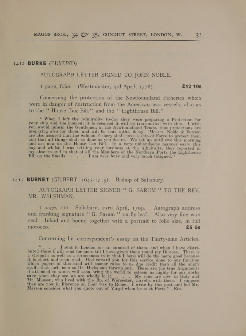  1412 BURKE (EDMUND). Ue eee LETTER SIGNED, TOMOHN NOBLE. 1 page, folio. (Westminster, 3rd April, 1778). £12 10s Concerning the protection of the Newfoundland Fisheries which were in danger of destruction from the American war vessels; also as to the ‘‘ House Tax Bill,’’ and the ‘‘ Lighthouse Bill.” “When I left the Admirality to-day they were preparing a Protection for your ship and the moment it is received it will be transmitted with this. I wish you would inform the Gentlemen in the Newfoundland Trade, that protections are preparing also for them, and will be sent witht. delay. Messrs. Noble &amp; Benson are also assured that the Salmon Fishery shall have a ship of Force to protect them and that all things shall be done as you desire. We sat up until two this morning and are now on the House Tax Bill. In a very unhandsome manner early this day and whilst I was settling your business at the Admiralty, they reported in my absence and in that of all the Members of the Northern Ports the Lighthouse Bill on the Smalls. . . . [am very busy and very much fatigued.” 1413 BURNET (GILBERT, 1643-1715). Bishop of Salisbury. PPC aera TTER SIGNED “G:; SARUM ’? TO THE REV. MR. WELSHMAN. I page, 4to. Salisbury, 23rd April, 1709. Autograph address and franking signature ‘‘G. Sarum ”’ on fly-leaf. Also very fine wax seal. Inlaid and bound together with a portrait to folio size, in full morocco. | £5 5s Concerning his correspondent’s essay on the Thirty-nine Articles. “. . . I-sent to London for an hundred of them, and when I have distri- buted these I will send for more till I have given them round my Diocese. There is a strength as well as a seriousness in it that I hope will do the more good because it is short and soon read. God reward you for this service done to our function which papers of this kind will sooner raise to us due credit than all the angry stuffe that such men as Dr. Hicks can thrown out. These are the true Arguments if attended to which will soon bring the world to esteem us highly for our works sake when they see we are wholly in it. . . . My sons are now in Italy and Mr. Masson, who lived with the Bp. of Worcester, travells with them. I suppose they are now in Florence on their way to Rome. I write by this post and bid Mr. Masson consider what you quote out of Virgil when he is at Paris.’’ Etc.