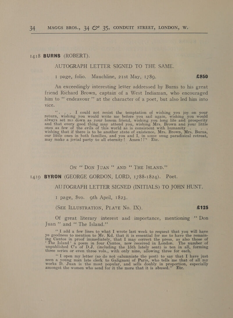  AUTOGRAPH (LETTER SIGNED TO THE Shai I page, folio. Mauchline, 21st May, 1780. £850 An exceedingly interesting letter addressed by Burns to his great friend Richard Brown, captain of a West Indiaman, who encouraged him' to ‘‘ endeavour ’’ at the character of a poet, but also led him into vice. MP % I could not resist the temptation of wishing you joy on your return, wishing you would write me before you sail again, wishing you would always set m2 down as your bosom friend, wishing you long life and prosperity and that every good thing may attend you, wishing Mrs. Brown and your little ones as few of the evils of this world as is consistent with humanity ... . wishing that if there is to be another state of existence, Mrs. Brown, Mrs. Burns, our little ones in both families, and you and I, in some snug paradisical retreat, may make a jovial party to all eternity! Amen!!’? Etc. ON “DON NTS AN? CANTY) “SDH SiON ec AUTOGRAPH LETTER SIGNED (INITIALS) TO. JOHN HUNT. I page, 8vo. oth April, 1823. (SEE ILLUSTRATION, PLATE No. IX). £125 Of great literary interest and importance, mentioning ‘‘ Don Juan’? and) ‘* The island” ‘‘T add a few lines to what I wrote last week to request that you will have ye goodness to mention to Mr. Kd. that it is essential for me to have the remain- ing Cantos in proof immediately, that I may correct the press, as also those of ‘The Island’ a poem in four Cantos, now received in London. The number of unpublished C’s of D.J. (including the 15th lately sent) is ten in all, forming three series or even three vols., with only nine, allowing three for each. ‘‘T open my letter (so do not calumniate the post) to say that I have just seen a young man late clerk to Galignani of Paris, who tells me that of all my works D. Juan is the most popular, and sells doubly in proportion, especially amongst the women who send for it the more that it is abused.’’ Etc.