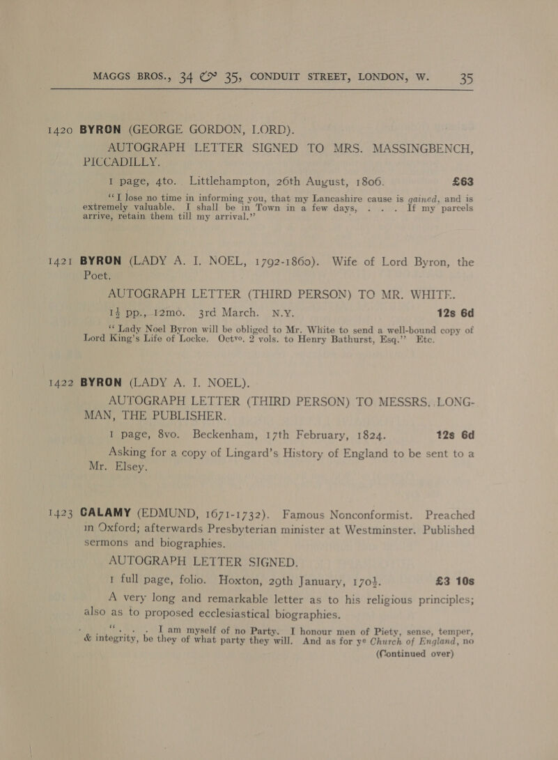 1421 AUTOGRAPH LETTER SIGNED TO MRS. MASSINGBENCH, PICCA LLY: I page, 4to. Littlehampton, 26th August, 1806. £63 “T Jose no time in informing you, that my Lancashire cause is gained, and is extremely valuable. I shall be in Town in a few days, . . . Jf my parcels arrive, retain them till my arrival.” BYRON (LADY A. I. NOEL, 1792-1860). Wife of Lord Byron, the Poet. AUTOGRAPH LETTER (THIRD PERSON) TO MR. WHITE. Pe pp. f2mo. 3rd, March. N.Y: 12s 6d ‘* Lady Noel Byron will be obliged to Mr. White to send a well-bound copy of Lord King’s Life of Locke. Octvo. 2 vols. to Henry Bathurst, Esq.’’? Etc. AUTOGRAPH LETTER (THIRD PERSON) TO MESSRS. :LONG- MAN, THE PUBLISHER. I page, 8vo. Beckenham, 17th February, 1824. 12s 6d Asking for a copy of Lingard’s History of England to be sent to a Mr. Elsey. in Oxford; afterwards Presbyterian minister at Westminster. Published sermons and biographies. AUTOGRAPH LETTER SIGNED. 1 full page, folio. Hoxton, 29th January, 170}. £3 10s A very long and remarkable letter as to his religious principles; also as to proposed ecclesiastical biographies. af I am myself of no Party. I honour men of Piety, sense, temper, they of what party they will. And as for ye Church of England, no (Continued over)