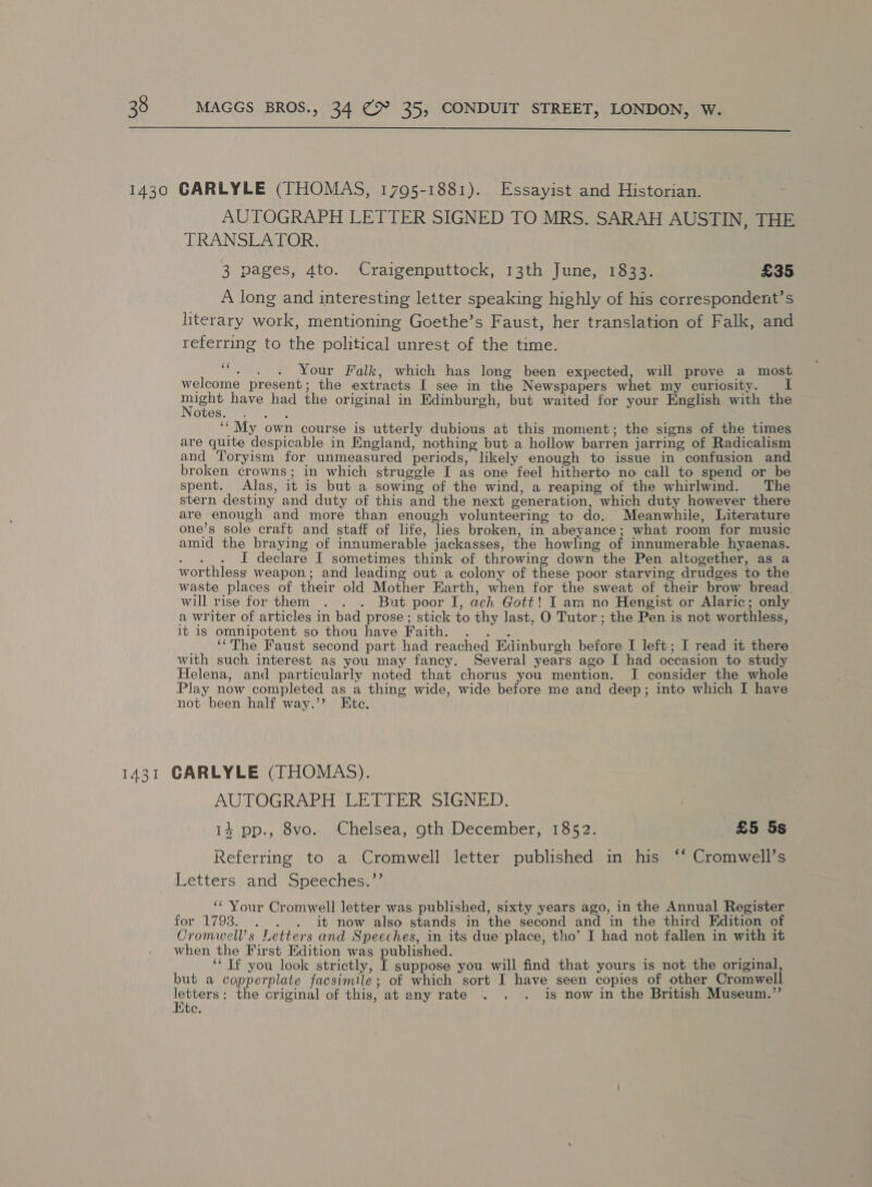  AUTOGRAPH LETTER SIGNED TO MRS. SARAH AUSTIN, THE TRANSLATOR. 3 pages, 4to. Craigenputtock, 13th June, 1833. £35 A long and interesting letter speaking highly of his correspondent’s literary work, mentioning Goethe’s Faust, her translation of Falk, and referring to the political unrest of the time. ““. . . Your Falk, which has long been expected, will prove a most welcome present; the extracts I see in the Newspapers whet my curiosity. I Sara have had the original in Edinburgh, but waited for your English with the otes. : ‘‘My own course is utterly dubious at this moment; the signs of the times are quite despicable in England, nothing but a hollow barren jarring of Radicalism and Toryism for unmeasured periods, likely enough to issue in confusion and broken crowns; in which struggle I as one feel hitherto no call to spend or be spent. Alas, it is but a sowing of the wind, a reaping of the whirlwind. The stern destiny and duty of this and the next generation, which duty however there are enough and more than enough volunteering to do. Meanwhile, Literature one’s sole craft and staff of life, lies broken, in abeyance; what room for music amid the braying of innumerable jackasses, the howling of innumerable hyaenas. eae I declare I sometimes think of throwing down the Pen altogether, as a worthless weapon; and leading out a colony of these poor starving drudges to the waste places of their old Mother Earth, when for the sweat of their brow bread will rise for them . . . But poor I, ach Gott! I am no Hengist or Alaric; only a writer of articles in bad prose; stick to thy last, O Tutor ; the Pen is not worthless, it is omnipotent so thou have Faith. . . . _ ‘The Faust second part had reached Edinburgh before I left; I read it there with such interest as you may fancy. Several years ago I had occasion to study Helena, and particularly noted that chorus you mention. I consider the whole Play now completed as a thing wide, wide before me and deep; into which I have not been half way.’? Ete. CARLYLE (THOMAS). AUTOGRAPH LETTER SIGNED. 14 pp., 8vo. Chelsea, oth December, 1852. £5 5s xa *) Referring to a Cromwell letter published in his ‘‘ Cromwell’s Letters and Speeches.”’ ‘‘ Your Cromwell letter was published, sixty years ago, in the Annual Register for 1793. . . . it now also stands in the second and in the third Edition of Cromwell’s Letters and Speeches, in its due place, tho’ J had not fallen in with it when the First Edition was published. ; ‘‘ Tf you look strictly, I suppose you will find that yours is not the original, but a copperplate facsimile; of which sort I have seen copies of other Cromwell letters: the criginal of this, at any rate is now in the British Museum.”’ Ete.