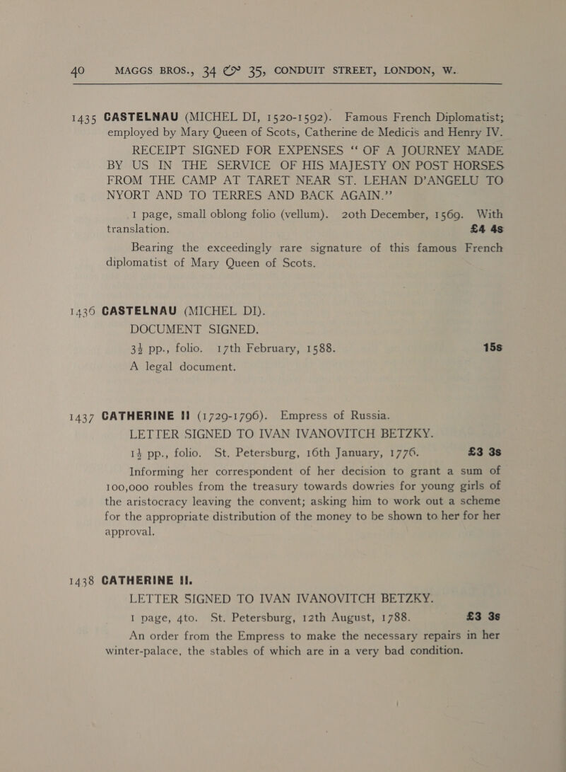 employed by Mary Queen of Scots, Catherine de Medicis and Henry IV. RECEIPT SIGNED FOR EXPENSES ‘‘ OF A JOURNEY MADE BY US IN THE. SERVICE OF HIS MAJESTY “ONSPOST HORSES FROM THE CAMP AT TARET NEAR ST. LEHANSD ANGE aa NYORT AND TO TERRES: AND BACK AGAIN? I page, small oblong folio (vellum). 20th December, 1569. With translation. £4 4s Bearing the exceedingly rare signature of this famous French diplomatist of Mary Queen of Scots. DOCUMENT SIGNED. 34 pp., folio. 17th February, 1588. 15s A legal document. LETTER SIGNED TO IVAN IVANOVITCH BETZKY. 14 pp., folio. St. Petersburg, 16th January, 1776. £3 3s Informing her correspondent of her decision to grant a sum of 100,000 roubles from the treasury towards dowries for young girls of the aristocracy leaving the convent; asking him to work out a scheme for the appropriate distribution of the money to be shown to her for her approval. | LETTER SIGNED TO IVAN IVANOVITCH BETZKY. I page, 4to. St. Petersburg, 12th August, 1783. £3 3s An order from the Empress to make the necessary repairs in her winter-palace, the stables of which are in a very bad condition.
