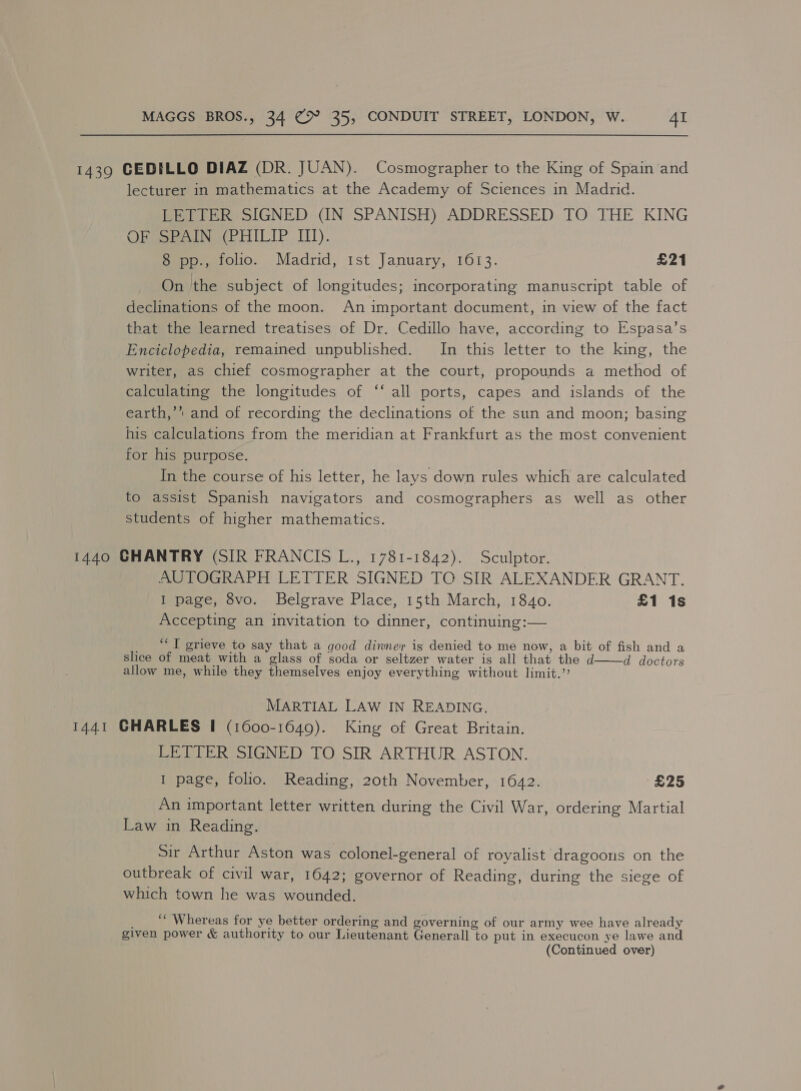 1439 CEDILLO DIAZ (DR. JUAN). Cosmographer to the King of Spain and lecturer in mathematics at the Academy of Sciences in Madrid. LETTER SIGNED (IN SPANISH) ADDRESSED TO THE KING ORGeeeuNe(PHITIP IIT). 8 pp., folio. Madrid, 1st January, 1613. £21 On the subject of longitudes; incorporating manuscript table of declinations of the moon. An important document, in view of the fact that the learned treatises of Dr. Cedillo have, according to Espasa’s Enciclopedia, remained unpublished. In this letter to the king, the writer, as chief cosmographer at the court, propounds a method of calculating the longitudes of “‘ all ports, capes and islands of the earth,’* and of recording the declinations of the sun and moon; basing his calculations from the meridian at Frankfurt as the most convenient for his purpose. In the course of his letter, he lays down rules which are calculated to assist Spanish navigators and cosmographers as well as other students of higher mathematics. 1440 GHANTRY (SIR FRANCIS L., 1781-1842). Sculptor. AUTOGRAPH LETTER SIGNED TC SIR ALEXANDER GRANT. I page, 8vo. Belgrave Place, 15th March, 1840. £1 1s Accepting an invitation to dinner, continuing:— _ “I grieve to say that a good dinner is denied to me now, a bit of fish and a slice of meat with a glass of soda or seltzer water is all that the d d doctors allow me, while they themselves enjoy everything without limit.”  MARTIAL LAW IN READING, 1441 CHARLES I (1600-1649). King of Great Britain. LETTER SIGNED TO SIR ARTHUR ASTON. I page, folio. Reading, 20th November, 1642. £25 An important letter written during the Civil War, ordering Martial Law in Reading. Sir Arthur Aston was colonel-general of royalist dragoons on the outbreak of civil war, 1642; governor of Reading, during the siege of which town he was wounded. ““ Whereas for ye better ordering and governing of our army wee have already given power &amp; authority to our Lieutenant Generall to put in execucon ye lawe and (Continued over)
