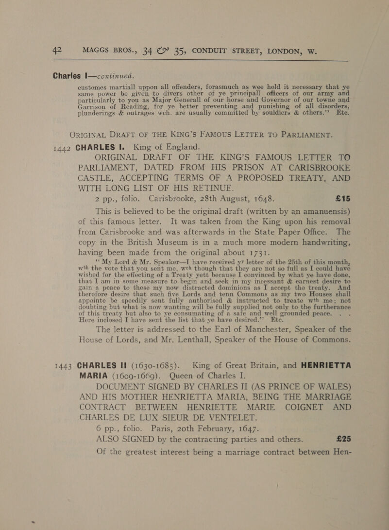  Charles I—continued. customes martiall uppon all offenders, forasmuch as wee hold it necessary that ye same power be given to divers other of ye principall officers of our army and particularly to you as Major Generall of our horse and Governor of our towne and Garrison of Reading, for ye better preventing and punishing of all disorders, plunderings &amp; outrages wch. are usually committed by souldiers &amp; cthers.’’ Ete. ORIGINAL DRAFT OF THE KING’S FAMOUS LETTER TO PARLIAMENT. 1442 GHARLES |. King of England. ORIGINAL DRAFT OF THE KING’S FAMOUS LETTER TO PARLIAMENT, DATED FROM HIS PRISON AT CARISBROOKE CASTLE, ACCEPTING TERMS OF A PROPOSED TREATY, AND WITH LONG LIST OF HIS RETINUE. 2 pp., folio. Carisbrooke, 28th August, 1648. £15 This is believed to be the original draft (written by an amanuensis) of this famous letter. It was taken from the King upon his removal from Carisbrooke and was afterwards in the State Paper Office. The copy in the British Museum is in a much more modern handwriting, having been made from the original about 1731. ‘“My Lord &amp; Mr. Speaker—I have received yr letter of the 25th of this month, wth the vote that you sent me, weh though that they are not so full as I could have wished for the effecting of a Treaty yett because I convinced by what ye have done, that I am in some measure to begin and seek in my incessant &amp; earnest desire to gain a peace to these my now distracted dominions as I accept the treaty. And therefore desire that such five Lords and tenn Commons as my two Houses shall appointe be speedily sent fully authorised &amp; instructed to treate wth me; not doubting but what is now wanting will be fully supphed not only to the furtherance of this treaty but also to ye consumating of a safe and well grounded peace. Here inciosed I have sent the list that ye have desired.”’ Etc. The letter is addressed to the Earl of Manchester, Speaker of the House of Lords, and Mr. Lenthall, Speaker of the House of Commons. 1443 GHARLES II (1630-1085). King of Great Britain, and HENRIETTA MARIA (1609-1669). Queen of Charles I. DOCUMENT SIGNED BY CHARLES IT (AS PRINCE OF WALES) AND HIS MOTHER HENRIETTA MARIA, BEING THE MARRIAGE CONTRACT BETWEEN HENRIETTE MARIE COIGNET AND CHARLES DE LUX SIEUR DE VENTELET. 6 pp., folio. Paris, 20th February, 1647. ALSO SIGNED by the contracting parties and others. £25 Of the greatest interest being a marriage contract between Hen-