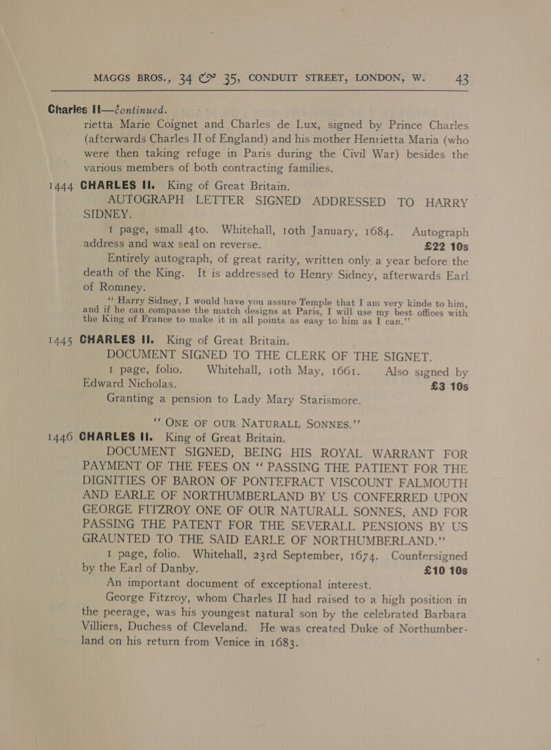 Charles 1l—Continued. rietta Marie Coignet and Charles de Lux, signed by Prince Charles (afterwards Charles II of England) and his mother Henrietta Maria (who were then taking refuge in Paris during the Civil War) besides the various members of both contracting families. 1444 CHARLES II. King of Great Britain. | AUTOGRAPH ‘LETTER SIGNED ADDRESSED TO HARRY SIDNEY. I page, small 4to. Whitehall, 1oth January, 1684. Autograph address and wax seal on reverse. £22 10s Entirely autograph, of great rarity, written only a year before the death of the King. It is addressed to Henry Sidney, afterwards Earl of Romney. ; ‘‘ Harry Sidney, I would have you assure Temple that I am very kinde to him, and if he can conipasse the match designs at Paris, I will use my best offices with the King of France to make it in all points as easy tc him as I can.”’ 1445 CHARLES Ii. King of Great Britain. DOCUMENT SIGNED TO THE CLERK OF THE SIGNET. I page, folio. Whitehall, 1oth May, 1661. Also. signed by Edward Nicholas. £3 10s Granting a pension to Lady Mary Starismore. ““ ONE OF OUR NATURALL SONNES.”’ 1440 CHARLES ll. King of Great Britain. DOCUMENT SIGNED, BEING HIS ROYAL WARRANT FOR PAYMENT OF THE FEES ON ‘‘ PASSING THE PATIENT FOR THE DIGNITIES OF BARON OF PONTEFRACT VISCOUNT FALMOUTH AND EARLE OF NORTHUMBERLAND BY US CONFERRED UPON GEORGE FITZROY ONE OF OUR NATURALL SONNES, AND FOR PASSING THE PATENT FOR THE SEVERALL PENSIONS BY US GRAUNTED TO THE SAID EARLE OF NORTHUMBERLAND.”? I page, folio. Whitehall, 23rd September, 1674. Countersigned by the Earl of Danby. £10 10s An important document of exceptional interest. George Fitzroy, whom Charles II had raised to a high position in the peerage, was his youngest natural son by the celebrated Barbara Villiers, Duchess of Cleveland. He was created Duke of Northumber- land on his return from Venice in 1683.