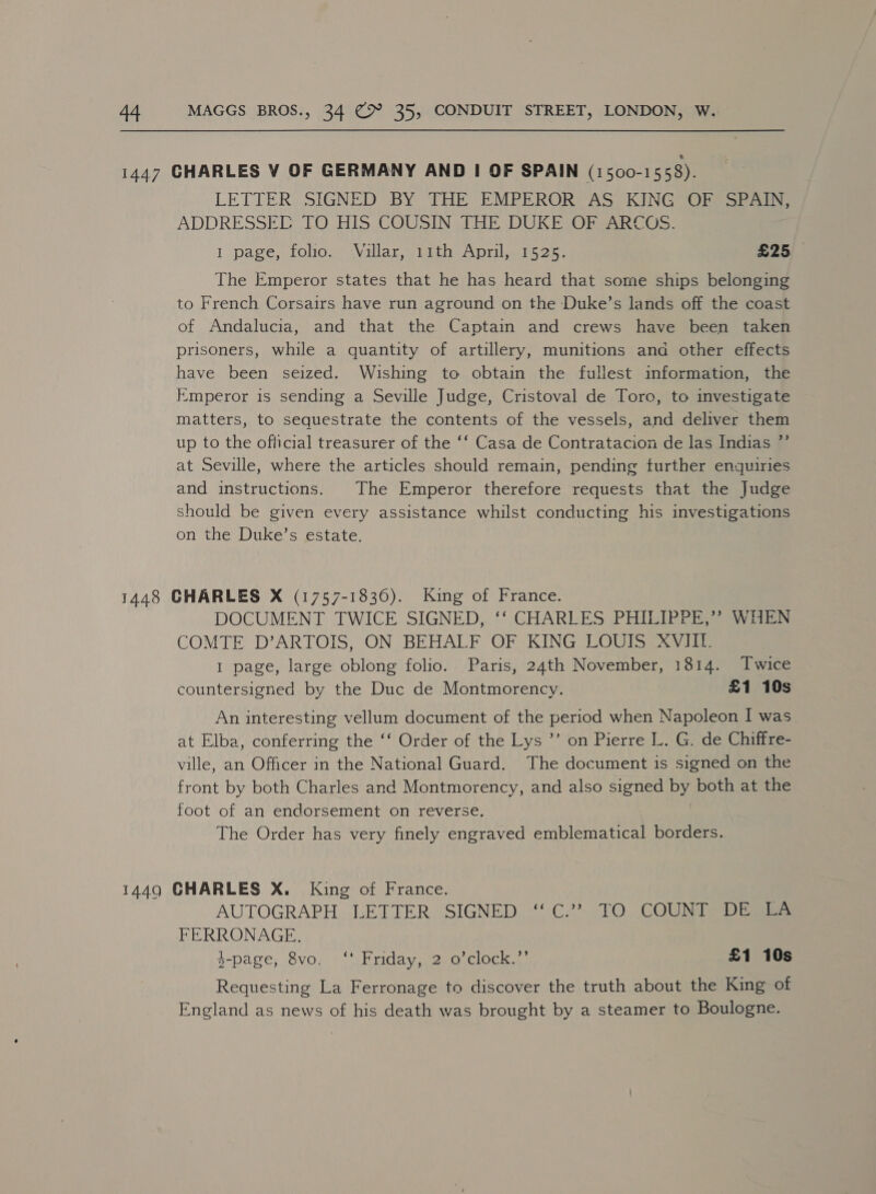 LETTER, SIGNED BY THE EMPEROR’ AS, KING Olesen ADDRESSEC TO HIS COUSIN JHE DUKE ObsARCOS: 1 page, toho™ jVallan, wigc A Drilesiy on £25 The Emperor states that he has heard that some ships belonging to French Corsairs have run aground on the Duke’s lands off the coast of Andalucia, and that the Captain and crews have been taken prisoners, while a quantity of artillery, munitions and other effects have been seized. Wishing to obtain the fullest information, the Emperor is sending a Seville Judge, Cristoval de Toro, to investigate matters, to sequestrate the contents of the vessels, and deliver them up to the official treasurer of the ‘‘ Casa de Contratacion de las Indias ”’ at Seville, where the articles should remain, pending further enquiries and instructions. The Emperor therefore requests that the Judge should be given every assistance whilst conducting his investigations on the Duke’s estate. DOCUMENT TWICE SIGNED, ‘‘ CHARLES PHILIPPE,’? WHEN COMTE D’ARTOIS, ON BEHALF OF KING LOUIS XVIII. 1 page, large oblong folio. Paris, 24th November, 1814. Twice countersigned by the Duc de Montmorency. £1 10s An interesting vellum document of the period when Napoleon I was at Elba, conferring the ‘‘ Order of the Lys ’’ on Pierre L. G. de Chiffre- ville, an Officer in the National Guard. The document is signed on the front by both Charles and Montmorency, and also signed by both at the foot of an endorsement on reverse. The Order has very finely engraved emblematical borders. AUTOGRAPH ‘LETTER, SIGNED .**. C2? \1O COUMAS= Dias FERRONAGE. $-page, 8vo. ‘‘ Friday, 2 o’clock.”’ £1 10s Requesting La Ferronage to discover the truth about the King of England as news of his death was brought by a steamer to Boulogne.