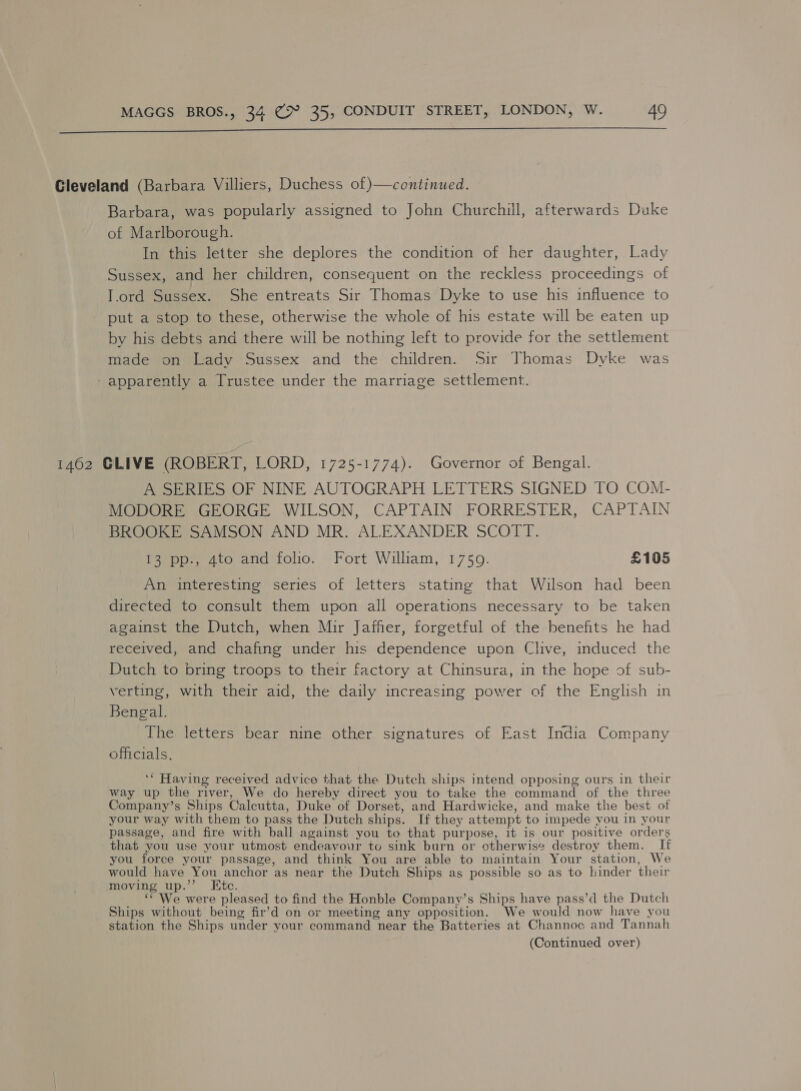  Gleveland (Barbara Villiers, Duchess of )—continued. Barbara, was popularly assigned to John Churchill, afterwards Duke of Marlborough. In this letter she deplores the condition of her daughter, Lady Sussex, and her children, consequent on the reckless proceedings of T.ord Sussex. She entreats Sir Thomas Dyke to use his influence to put a stop to these, otherwise the whole of his estate will be eaten up by his debts and there will be nothing left to provide for the settlement made on Lady Sussex and the children. Sir Thomas Dyke was - apparently a Trustee under the marriage settlement. 1462 CLIVE (ROBERT, LORD, 1725-1774). Governor of Bengal. A SERIES OF NINE AUTOGRAPH LETTERS SIGNED TO COM- MODORE GEORGE WILSON, CAPTAIN FORRESTER, CAPTAIN BROOKE SAMSON AND MR. ALEXANDER SCOTT. 13 pp-, 4to and folio, Fort William, 1759. £105 An interesting series of letters stating that Wilson had been directed to consult them upon all operations necessary to be taken against the Dutch, when Mir Jaffer, forgetful of the henefits he had received, and chafing under his dependence upon Clive, induced the Dutch to bring troops to their factory at Chinsura, in the hope of sub- verting, with their aid, the daily increasing power of the English in Bengal. The letters bear nine other signatures of East India Company officials. ‘* Having received advice that the Dutch ships intend opposing ours in their way up the river, We do hereby direct you to take the command of the three Company’s Ships Calcutta, Duke of Dorset, and Hardwicke, and make the best of your way with them to pass the Dutch ships. If they attempt to impede you in your passage, and fire with ball against you to that purpose, it is our positive orders that you use your utmost endeavour to sink burn or otherwise destroy them. If you force your passage, and think You are able to maintain Your station, We would have You anchor as near the Dutch Ships as possible so as to hinder their moving up.” Ktc. ‘“ We were pleased to find the Honble Company’s Ships have pass’d the Dutch Ships without being fir’d on or meeting any opposition. We would now have you station the Ships under your command near the Batteries at Channoc and Tannah