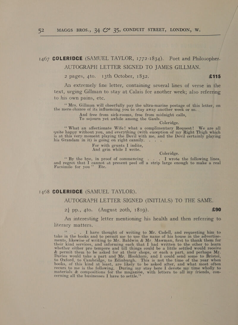  AUTOGRAPH LETTER SIGNED TO JAMES GILLMAN. 2 pages, Atomnsth Octobersirs 32s £115 An extremely fine letter, containing several lines of verse in the text, urging Gillman to stay at Calais for another week; also referring to his own pains, etc. ‘Mrs. Gillman will cheerfully pay the ultra-marine postage of this letter, on the mere chance of its influencing you to stay away another week or so. And free from sick-rooms, free from midnight calls, To sojourn yet awhile among the Gauls. Coleridge. ‘What an affectionate Wife! what a complimentary Request! We are all quite happy without you, and everything (with exception of my Right Thigh which is at this very moment playing the Devil with me, and the Devil certainly playing his Grandam in it) is going on right cannily. For with grunts I indite, And grin while I write. Coleridge. ‘‘ By the bye, in proof of commencing . . . I wrote the following lines, and regret that I cannot at present peel off a strip large enough to make a real Facsimile for you’”’ Ete. AUTOGRAPH LETTER SIGNED (INITIALS) TO THE SAME. 21 pp., 4to. (August 20th, 1810). | £90 An interesting letter mentioning his health and then referring to literary matters. iad . . . I have thought of writing to Mr. Cadell, and requesting him to take in the books and to permit me to use the name of his house in the advertise- ments, hkewise of writing to Mr. Baldwin &amp; Mr. Mawman, first to thank them for their kind services, and informing each that I had written to the other to learn whether either pro tempore and till things could be a little settled would receive &amp; permit them to be asked for at their shops, or each-a part, and perhaps Mr. Davies would take a part and Mr. Hookham, and I could send some to Bristol, to Oxford, to Cambridge, to Edinburgh. This is not the time of the year when books, of this kind at least, are likely to be asked after, and what most often recurs to me is the following. During my stay here I devote my time wholly to materials &amp; compositions for the magazine, with letters to all my friends, con- cerning all the businesses I have to settle.’’