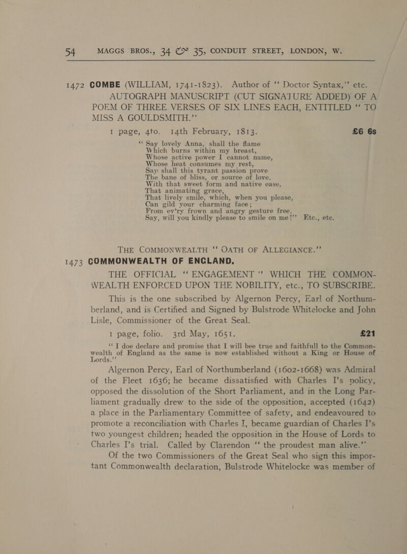 1472 COMBE (WILLIAM, 1741-1823). Author of ‘* Doctor Syntax,’ etc. AUTOGRAPH MANUSCRIPT (CUT SIGNATURE ADDED) OF A POEM OF THREE. VERSES OF SIX LINES EACH, ENTITLED “ TO MISS A GOULDSMITH.”’ I page, 4to) 4th Febriary, (1oic- £6 6s ‘* Say lovely Anna, shall the flame Which burns within my breast, Whose active power I cannot name, Whose heat consumes my rest, Say: shall this tyrant passion prove The bane of bliss, or source of love. With that sweet form and native ease, That animating grace, That lively smile, which, when you please, Can gild your charming face; From ev’ry frown and angry gesture free, Say, will you kindly please to smile on me!’’ Etc., etc, THE COMMONWEALTH ‘‘ OATH OF ALLEGIANCE.”’ 1473 COMMONWEALTH OF ENCLAND. THE OFFICIAL ‘‘ ENGAGEMENT ” WHICH THE COMMON- WEALTH ENFORCED UPON THE NOBILITY, etc., TO SUBSCRIBE. This is the one subscribed by Algernon Percy, Earl of Northum- berland, and is Certified and Signed by Bulstrode Whitelocke and John Lisle, Commissioner of the Great Seal. I page, folio. 3rd May, 1651. £21 ‘‘T doe declare and promise that I will bee true and faithfull to the Common- wealth of England as the same is now established without a King or House of © Lords.’’ Algernon Percy, Earl of Northumberland (1602-1668) was Admiral of the Fleet 1636; he became dissatisfied with Charles I’s policy, opposed the dissolution of the Short Parliament, and in the Long Par- liament gradually drew to the side of the opposition, accepted (1642) a place in the Parliamentary Committee of safety, and endeavoured to promote a reconciliation with Charles I, became guardian of Charles I’s two youngest children; headed the opposition in the House of Lords to Charles I’s trial. Called by Clarendon ‘‘ the proudest man alive.” Of the two Commissioners of the Great Seal who sign this impor- tant Commonwealth declaration, Bulstrode Whitelocke was member of