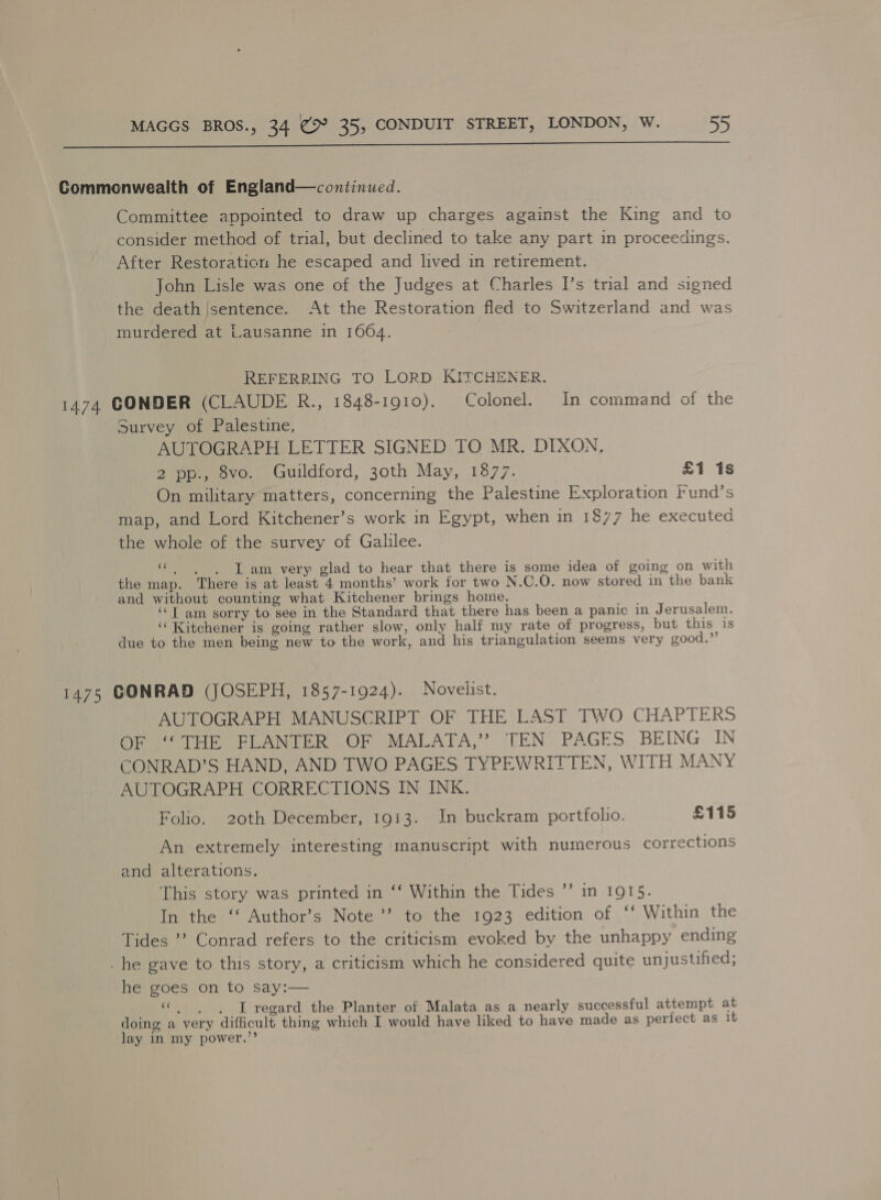  Commonwealth of England—continued. Committee appointed to draw up charges against the King and to consider method of trial, but declined to take any part in proceedings. After Restoration he escaped and lived in retirement. John Lisle was one of the Judges at Charles I’s trial and signed the death |sentence. At the Restoration fled to Switzerland and was murdered at Lausanne in 1004. REFERRING TO LORD KITCHENER. 1474 CONDER (CLAUDE R., 1848-1910). Colonel. In command of the Survey of Palestine, AUTOGRAPH LETTER SIGNED TO MR. DIXON, 2 pp., 8vo. Guildford, 30th May, 1877. £1 1s On military matters, concerning the Palestine Exploration lund’s map, and Lord Kitchener’s work in Egypt, when in 1877 he executed the whole of the survey of Galilee. 5 I am very glad to hear that there is some idea of going on with the map. There is at least 4 months’ work for two N .C.O. now stored in the bank and without counting what Kitchener brings home. ‘‘T am sorry to see in the Standard that there has been a panic in J erusalem. ‘‘ Kitchener is going rather slow, only half my rate of progress, but this is due to the men being new to the work, and his triangulation seems very good.” 1475 CONRAD (JOSEPH, 1857-1924). Novelist. AUTOGRAPH MANUSCRIPT OF THE LAST TWO CHAPTERS OF ‘THE FLANTER OF MALATA,” TEN PAGES BEING IN CONRAD’S HAND, AND TWO PAGES TYPEWRITTEN, WITH MANY AUTOGRAPH CORRECTIONS IN INK. Folio. 20th December, 1913. In buckram portfolio. £115 An extremely interesting manuscript with numerous corrections and alterations. This story was printed in ‘‘ Within the Tides ’’ in 1915. In the ‘‘ Author’s Note’ to the 1923 edition of ‘‘ Within the Tides ’’? Conrad refers to the criticism evoked by the unhappy ending _he gave to this story, a criticism which he considered quite unjustified; he goes on to say:— «| | J regard the Planter of Malata as a nearly successful attempt at doing a very difficult thing which I would have liked to have made as perfect as 16 lay in my power.”’