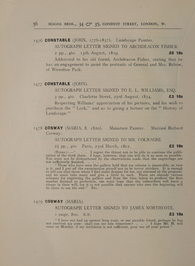 1476 CONSTABLE (JOHN, 1776-1837). landscape Painter. AUTOGRAPH LETTER SIGNED TO ARCHDEACON FISHER. 2 pp.,.4to. .13th-Ausust, 1810. £6 10s Addressed to his old friend, Archdeacon Fisher, stating that he has an engagement to paint the portraits of General and Mrs. Rebow, of Wivenhoe Park. 1477 CONSTABLE (JOHN). AUTOGRAPH LETTER SIGNED TO E. L. WILLIAMS, ESQ. 3 pp., 4to. Charlotte Street, 23rd August, 1834. £3 10s Respecting Williams’ appreciation of his pictures, and his wish to purchase the ‘‘ Lock,’’ and as to giving a lecture on the “ History of Landscape.”’ 1478 GOSWAY (MARIA, fi. 1820). Miniature Painter. Married Richard Cosway. AUTOGRAPH LETTER SIGNED TO MR. COLNAGHT. 24 po., Ato.. Paris, 22rd Marchua sos: £2 10s (Tr ans.)5-— . I regret the threat not to be able to continue the publi- cation of the work there. I hope, however, that you will do it as soon as possible. You must not be disheartened by the observations made that the engravings are not sufficiently finished. “Those who have seen the gallery hold that my scheme is impossible, so vast is it, and I put off the examination myself not to be terror stricken. It is enough to tell you that those whom I find make designs for me, are alarmed at the proposal, and we must take many and give a little to each. There are already various schemes for engraving the gallery and from the time taken to produce the first number finished to perfection, one must hope that the subscribers will leave a clause in their will, for it is not possible that anyone who sees the beginning will be there to see the end.’ Ete. 1479 GOSWAY (MARIA). AUTOGRAPH LETTER SIGNED TO JAMES NORTHCOTE. I page, 8vo. N.D. £2 10s ‘*T have not had an answer from your, or our amiable friend, perhaps he has not received my note: shall you see him tomorrow? . . . I hope Mr. H. wil come on Monday, if my invitation is not sufficient, pray use all your power.’