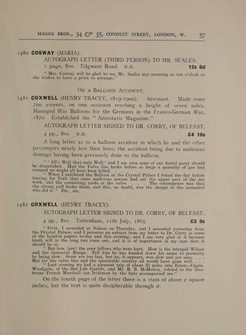  1480 GOSWAY (MARIA). AUTOGRAPH LETTER (THIRD PERSON) TO MR. SFALES. I page, 8vo. I'dgware Road. N.D. 12s 6d ‘““ Mrs. Cosway will be glad to see Mr. Seales any morning at ten o’clock as she wishes to have a print to arrange.’’ ON A BALLOON ACCIDENT. 1481 GOXWELL (HENRY TRACEY, 1819-1900), Aéronaut. Made some 7OO ascents, on one occasion reaching a height of seven miles. Managed War Balloons for the Germans in the Franco-German War, 1870, Established the ‘‘ Aérostatic Magazine.”’ AUTOGRAPH LETTER SIGNED TO DR. CORRY, OF BELFAST. 4 pp., 8vo. N.D. £4 10s A long letter as to a balloon accident in which he and the other passengers nearly lost their lives; the accident being due to malicious damage having been previously done to the balloon. “© AIPs Well that ends Well,’ and I am sure none of our Aerial party should be dissatisfied. Had the Valve line broke before so large a quantity of gas had escaped we might all have been killed. . . . _‘* When I exhibited the Balloon at the Crystal Palace I found the day before leaving for York that some malicious person had cut the upper part of the net work, and the connecting cords of the valve. . . . The consequence was that the strong pull broke them, and this, no doubt, was the design of the scoundrel who did it.’? Etc., ete. 1482 GOXWELL (HENRY TRACEY). AUTOGRAPH LETTER SIGNED TO DR. CORRY, OF BELFAST. 4 pp., 8vo. Tottenham, r1ith July, 1865. £3 3s ‘‘First, I ascended at Nelson on Thursday, and I ascended yesterday from the Crystal Palace, and I perceive an extract from my letter to Dr. Corry in some of the London papers to-day and this evening; and I am very glad of it because truth will in the long run come out, and it is of importance in my case that it should be so. ‘““ But how [are] the poor fellows who were hurt. How is the intrepid Wilson and the immortal Runge. Tell him he has handed down his name to posterity by being slow. Some are too fast, but he, it appears, was slow and yet sure... . But for the valve line and the unsuitable country all would have gone well... . ‘‘ Last evening we had a pleasant trip of about 25 miles into Essex—Captn. Woodgate, of the 2nd Life Guards, and Mr. R. B. McMahon, related to the illus- trious French Marshall (an Irishman by the bye) accompanied me.” On the fourth page of the letter there is a stain of about 2 square inches, but the text 1s quite decipherable through it.