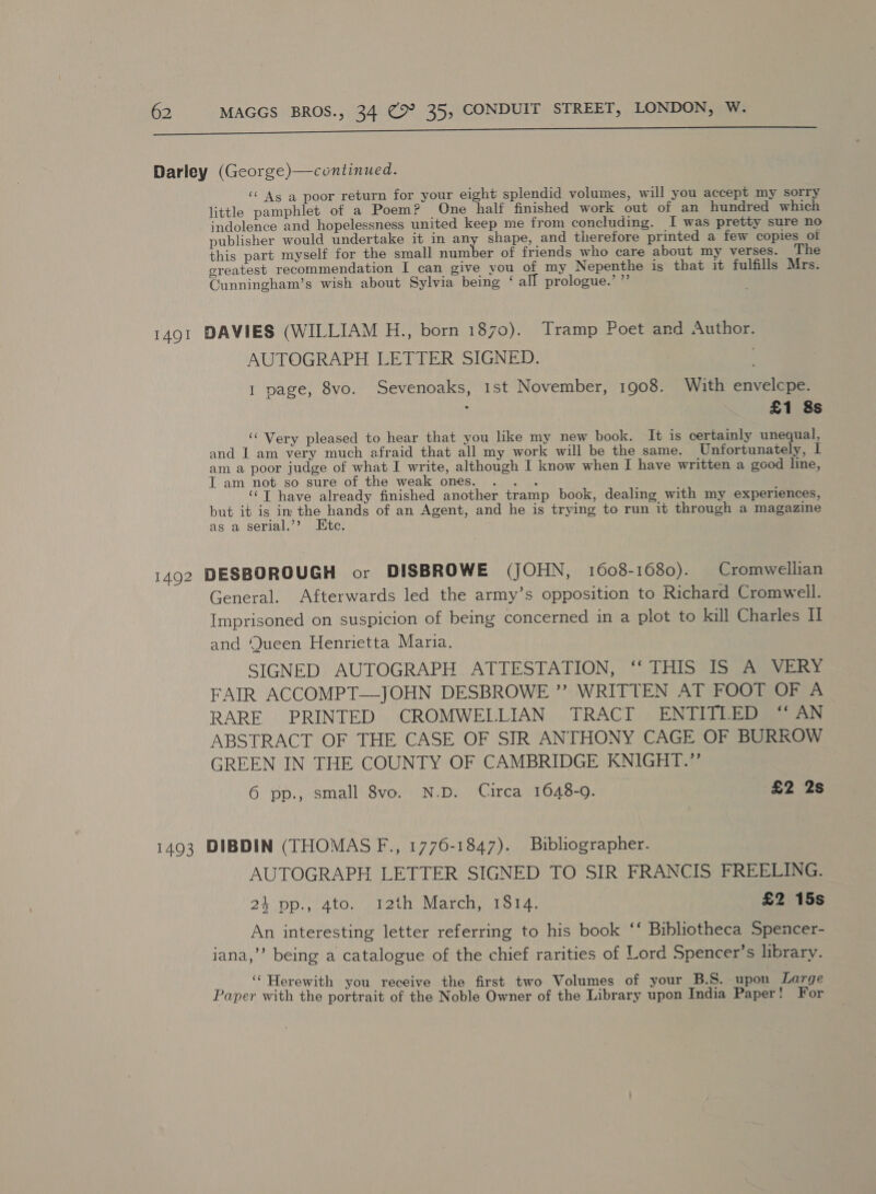 Ee Darley (George)—continued. ‘As a poor return for your eight splendid volumes, will you accept my sorry little pamphlet of a Poem? One half finished work out of an hundred which indolence and hopelessness united keep me from concluding. I was pretty sure no publisher would undertake it in any shape, and therefore printed a few copies of this part myself for the small number of friends who care about my verses. The ereatest recommendation I can give you of my Nepenthe igs that it fulfills Mrs. Cunningham’s wish about Sylvia being ‘all prologue.’ ”’ 1491 DAVIES (WILLIAM H., born 1870). Tramp Poet and Author. AUTOGRAPH LETTER SIGNED. . I page, 8vo. Sevenoaks, 1st November, 1908. With envelcpe. : £1 8s ‘“ Very pleased to hear that you like my new book. It is certainly unequal, and I am very much afraid that all my work will be the same. Unfortunately, I am a poor judge of what I write, although I know when I have written a good line, I am not so sure of the weak ones. . .. ‘T have already finished another tramp book, dealing with my experiences, but it is im the hands of an Agent, and he is trying to run it through a magazine as a serial.’’? Itc. 1492 DESBOROUGH or DISBROWE (JOHN, 1608-1680). Cromwellian General. Afterwards led the army’s opposition to Richard Cromwell. Imprisoned on suspicion of being concerned in a plot to kill Charles II and Queen Henrietta Maria. SIGNED AUTOGRAPH ATTESTATION, ‘‘ THIS IS A VERY FAIR ACCOMPT—JOHN DESBROWE ”’ WRITTEN AT FOOT OF A RARE PRINTED CROMWELLIAN TRACT ENTITLED “ AN ABSTRACT OF THE CASE OF SIR ANTHONY CAGE OF BURROW GREEN IN THE COUNTY OF CAMBRIDGE KNIGHT.’ 6 pp., small 8vo. N.D. Circa 1648-9. £2 2s 1493 DIBDIN (THOMAS F., 1776-1847). Biblographer. AUTOGRAPH LETTER SIGNED TO SIR FRANCIS FREELING. 24 pp., 4to. I2th March, 1814. £2 15s An interesting letter referring to his book ‘‘ Bibliotheca Spencer- iana,’’ being a catalogue of the chief rarities of Lord Spencer’s library. ‘‘ Herewith you receive the first two Volumes of your B.S. upon Large Paper with the portrait of the Noble Owner of the Library upon India Paper! For