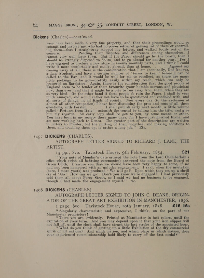  A 6) / wise have been made a very fine property, and that their proceedings would so commit and involve me, who had no power either of getting rid of them or controll- ing them—that I straightway stopped my letters, and walked bodily out of the concern. . . . Pending their disputes and differences among themselves, I cannot very well leave town. But if the Paper should go by the board, then I should be strongly disposed to do so, and to go abroad for another year. For I have engaged to produce a new story in twenty monthly parts, and I think I could write it more comfortably and easily, abroad, than at home. . . . Against my coming away at all, there is the consideration that I am (nominally, God knows), a Law Student, and have a certain number of ‘terms to keep’ before I can be called to the Bar; and it would be well for me to recollect, as there are many little pickings to be got—prettily easily within my reach, which can only be bestowed on Barristers. Again, there is the consideration that the good people of England seem to be fonder of their favourite (your humble servant and physician) now, than ever; and that it might be a pity to run away from them, when they are so very kind. On the other hand if these people do ruin the Paper, I shall be very much annoyed, and would rather not have to be questioned and condoled with, and all sorts of things, in all Kinds of society. Now every day (to the exclusion of almost all other occupation) I have been discussing the pros and cons of all these questions, with Forster. T shall publish early next month, a httle volume called ‘ Pictures from Italy ’—-astonish the consul by telling him the title, and give him my regards. An early copy shall be got to you, by some means or other. You have been in my society these many days, for I have just finished Rome, and am now working back ta Genoa. The greater part of the descriptions are written in Jetters to Forster, but the putting of them together, and making additions to them, and touching them up, is rather a long job.” Etc. DICKENS (CHARLES). AUTOGRAFH LETTER SIGNED TO RICHARD J. LANE, THE ARMS 14 pp., 8vo. Tavistock House, oth February, 1854. £21 ‘¢ Your note of Monday’s date crossed the note from the Lord Chamberlain’s office which (with all befitting ceremonies) answered the note from the Board of Green Cloth. I assure you that we should have been very happy to come, if we had not been hampered with an unlucky engagement. I said, when the invitation (here, I mean yours) was produced ‘ We will go!’ Upon which they set up a shrill cry of ‘Go! How can we go! Don’t you know we’re engaged? I had previously told them all about Percy Street, so I said we had no business to be engaged, though I had made the engagement myself.” &amp;c. AUTOGRAPH LETTER SIGNED TO JOHN C. DEANE, ORIGIN- ATOR OF THE GREAT ART EXHIBITION IN MANCHESTER, 1856. I page, 8vo. Tavistock House, 1oth January, 1858. £16 16s ‘‘ Singularly characteristic and expressive, I think, on the part of our Manchester proprietors! ‘‘There you are, evidently. Printed at Manchester in fast colors, until the expiration of your term. And you may depend upon it that your iron slipper will not fall off, until the clock shall have struck the last stroke of the appointed hour. _. What do you think of getting up a little Exhibition of the dry commercial spirit of all nations? And which nation, and which place in which nation, does. your experienced commissionership hold likely to carry off the first medal P”’